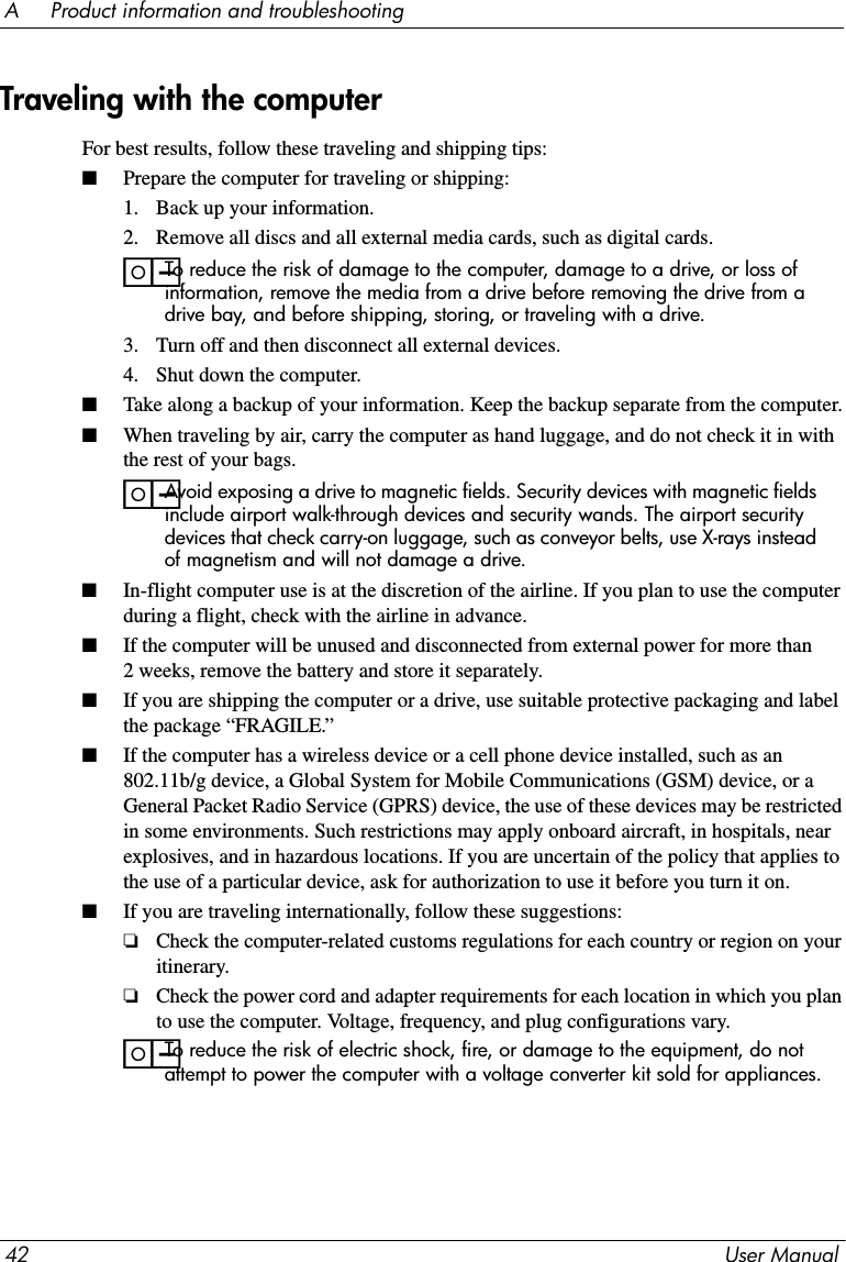 42 User ManualA     Product information and troubleshootingFor best results, follow these traveling and shipping tips:■Prepare the computer for traveling or shipping:1. Back up your information.2. Remove all discs and all external media cards, such as digital cards.ïTo reduce the risk of damage to the computer, damage to a drive, or loss of information, remove the media from a drive before removing the drive from a drive bay, and before shipping, storing, or traveling with a drive.3. Turn off and then disconnect all external devices.4. Shut down the computer.■Take along a backup of your information. Keep the backup separate from the computer.■When traveling by air, carry the computer as hand luggage, and do not check it in with the rest of your bags.ïAvoid exposing a drive to magnetic fields. Security devices with magnetic fields include airport walk-through devices and security wands. The airport security devices that check carry-on luggage, such as conveyor belts, use X-rays instead of magnetism and will not damage a drive.■In-flight computer use is at the discretion of the airline. If you plan to use the computer during a flight, check with the airline in advance.■If the computer will be unused and disconnected from external power for more than 2 weeks, remove the battery and store it separately.■If you are shipping the computer or a drive, use suitable protective packaging and label the package “FRAGILE.”■If the computer has a wireless device or a cell phone device installed, such as an 802.11b/g device, a Global System for Mobile Communications (GSM) device, or a General Packet Radio Service (GPRS) device, the use of these devices may be restricted in some environments. Such restrictions may apply onboard aircraft, in hospitals, near explosives, and in hazardous locations. If you are uncertain of the policy that applies to the use of a particular device, ask for authorization to use it before you turn it on.■If you are traveling internationally, follow these suggestions:❏Check the computer-related customs regulations for each country or region on your itinerary.❏Check the power cord and adapter requirements for each location in which you plan to use the computer. Voltage, frequency, and plug configurations vary.ïTo reduce the risk of electric shock, fire, or damage to the equipment, do not attempt to power the computer with a voltage converter kit sold for appliances.Traveling with the computer