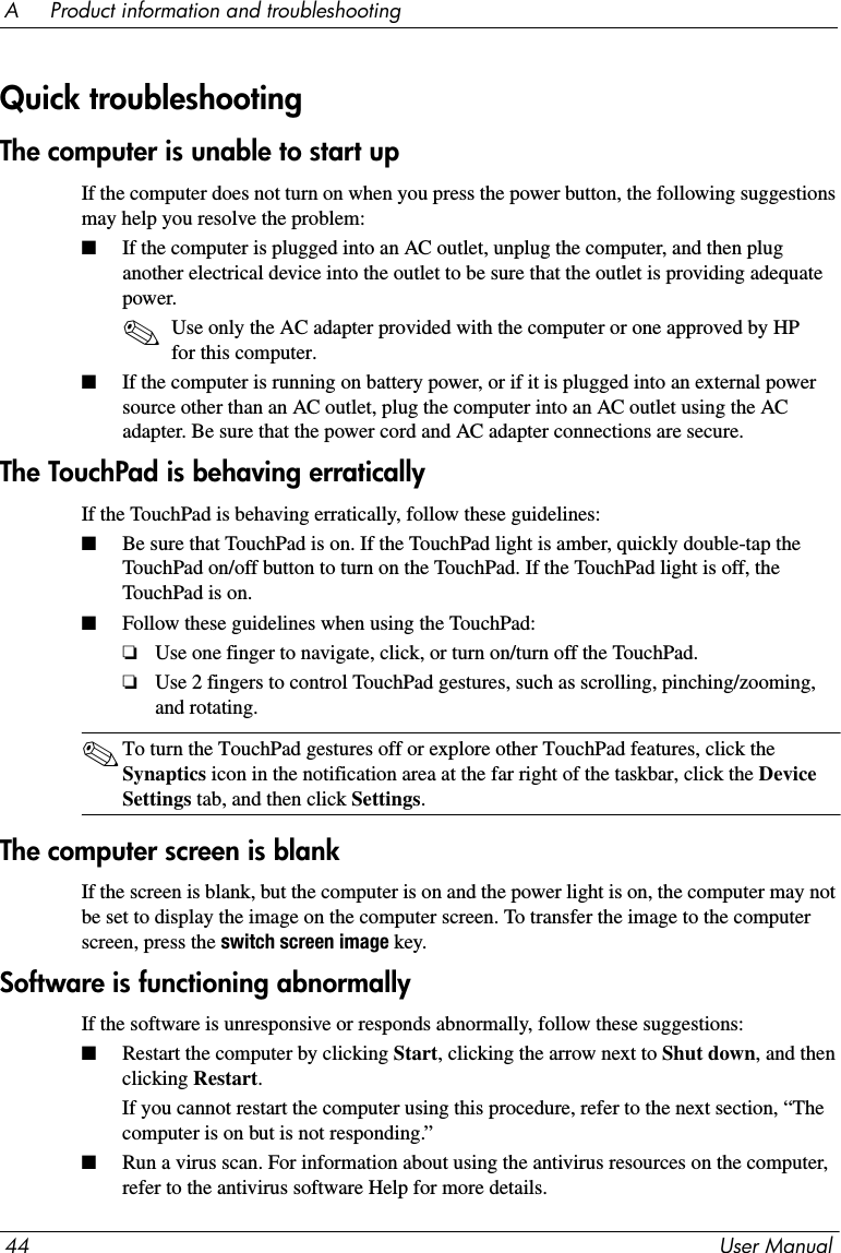 44 User ManualA     Product information and troubleshootingThe computer is unable to start upIf the computer does not turn on when you press the power button, the following suggestions may help you resolve the problem:■If the computer is plugged into an AC outlet, unplug the computer, and then plug another electrical device into the outlet to be sure that the outlet is providing adequate power.✎Use only the AC adapter provided with the computer or one approved by HP for this computer.■If the computer is running on battery power, or if it is plugged into an external power source other than an AC outlet, plug the computer into an AC outlet using the AC adapter. Be sure that the power cord and AC adapter connections are secure.The TouchPad is behaving erraticallyIf the TouchPad is behaving erratically, follow these guidelines:■Be sure that TouchPad is on. If the TouchPad light is amber, quickly double-tap the TouchPad on/off button to turn on the TouchPad. If the TouchPad light is off, the TouchPad is on.■Follow these guidelines when using the TouchPad:❏Use one finger to navigate, click, or turn on/turn off the TouchPad.❏Use 2 fingers to control TouchPad gestures, such as scrolling, pinching/zooming, and rotating.✎To turn the TouchPad gestures off or explore other TouchPad features, click the Synaptics icon in the notification area at the far right of the taskbar, click the Device Settings tab, and then click Settings.The computer screen is blankIf the screen is blank, but the computer is on and the power light is on, the computer may not be set to display the image on the computer screen. To transfer the image to the computer screen, press the switch screen image key.Software is functioning abnormallyIf the software is unresponsive or responds abnormally, follow these suggestions:■Restart the computer by clicking Start, clicking the arrow next to Shut down, and then clicking Restart.If you cannot restart the computer using this procedure, refer to the next section, “The computer is on but is not responding.”■Run a virus scan. For information about using the antivirus resources on the computer, refer to the antivirus software Help for more details.Quick troubleshooting