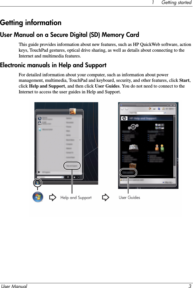 User Manual 31     Getting startedUser Manual on a Secure Digital (SD) Memory CardThis guide provides information about new features, such as HP QuickWeb software, action keys, TouchPad gestures, optical drive sharing, as well as details about connecting to the Internet and multimedia features.Electronic manuals in Help and SupportFor detailed information about your computer, such as information about power management, multimedia, TouchPad and keyboard, security, and other features, click Start, click Help and Support, and then click User Guides. You do not need to connect to the Internet to access the user guides in Help and Support.Getting information