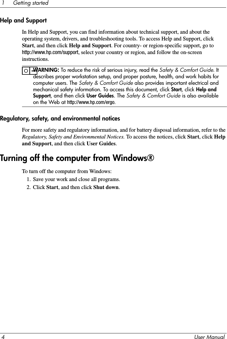 4User Manual1     Getting startedHelp and SupportIn Help and Support, you can find information about technical support, and about the operating system, drivers, and troubleshooting tools. To access Help and Support, click Start, and then click Help and Support. For country- or region-specific support, go to http://www.hp.com/support, select your country or region, and follow the on-screen instructions.ïWARNING: To reduce the risk of serious injury, read the Safety &amp; Comfort Guide. It describes proper workstation setup, and proper posture, health, and work habits for computer users. The Safety &amp; Comfort Guide also provides important electrical and mechanical safety information. To access this document, click Start, click Help and Support, and then click User Guides. The Safety &amp; Comfort Guide is also available on the Web at http://www.hp.com/ergo.Regulatory, safety, and environmental noticesFor more safety and regulatory information, and for battery disposal information, refer to the Regulatory, Safety and Environmental Notices. To access the notices, click Start, click Help and Support, and then click User Guides.To turn off the computer from Windows:1. Save your work and close all programs.2. Click Start, and then click Shut down.Turning off the computer from Windows®