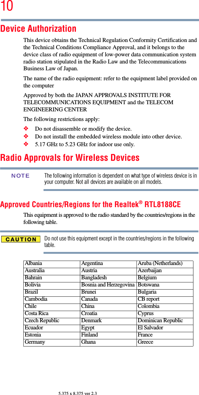 105.375 x 8.375 ver 2.3Device AuthorizationThis device obtains the Technical Regulation Conformity Certification and the Technical Conditions Compliance Approval, and it belongs to the device class of radio equipment of low-power data communication system radio station stipulated in the Radio Law and the Telecommunications Business Law of Japan.The name of the radio equipment: refer to the equipment label provided on the computerApproved by both the JAPAN APPROVALS INSTITUTE FOR TELECOMMUNICATIONS EQUIPMENT and the TELECOM ENGINEERING CENTERThe following restrictions apply:❖Do not disassemble or modify the device.❖Do not install the embedded wireless module into other device.❖5.17 GHz to 5.23 GHz for indoor use only.Radio Approvals for Wireless DevicesThe following information is dependent on what type of wireless device is in your computer. Not all devices are available on all models.Approved Countries/Regions for the Realtek® RTL8188CEThis equipment is approved to the radio standard by the countries/regions in the following table.Do not use this equipment except in the countries/regions in the following table.Albania Argentina Aruba (Netherlands)Australia Austria AzerbaijanBahrain Bangladesh BelgiumBolivia Bosnia and Herzegovina BotswanaBrazil Brunei BulgariaCambodia Canada CB reportChile China ColombiaCosta Rica Croatia CyprusCzech Republic Denmark Dominican RepublicEcuador Egypt El SalvadorEstonia Finland FranceGermany Ghana GreeceNOTE