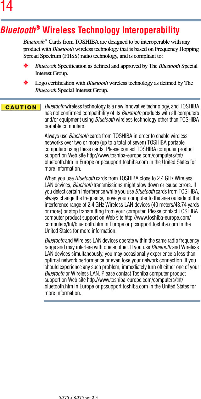 145.375 x 8.375 ver 2.3Bluetooth® Wireless Technology InteroperabilityBluetooth® Cards from TOSHIBA are designed to be interoperable with any product with Bluetooth wireless technology that is based on Frequency Hopping Spread Spectrum (FHSS) radio technology, and is compliant to:❖Bluetooth Specification as defined and approved by The Bluetooth Special Interest Group.❖Logo certification with Bluetooth wireless technology as defined by The Bluetooth Special Interest Group.Bluetooth wireless technology is a new innovative technology, and TOSHIBA has not confirmed compatibility of its Bluetooth products with all computers and/or equipment using Bluetooth wireless technology other than TOSHIBA portable computers.Always use Bluetooth cards from TOSHIBA in order to enable wireless networks over two or more (up to a total of seven) TOSHIBA portable computers using these cards. Please contact TOSHIBA computer product support on Web site http://www.toshiba-europe.com/computers/tnt/bluetooth.htm in Europe or pcsupport.toshiba.com in the United States for more information.When you use Bluetooth cards from TOSHIBA close to 2.4 GHz Wireless LAN devices, Bluetooth transmissions might slow down or cause errors. If you detect certain interference while you use Bluetooth cards from TOSHIBA, always change the frequency, move your computer to the area outside of the interference range of 2.4 GHz Wireless LAN devices (40 meters/43.74 yards or more) or stop transmitting from your computer. Please contact TOSHIBA computer product support on Web site http://www.toshiba-europe.com/computers/tnt/bluetooth.htm in Europe or pcsupport.toshiba.com in the United States for more information.Bluetooth and Wireless LAN devices operate within the same radio frequency range and may interfere with one another. If you use Bluetooth and Wireless LAN devices simultaneously, you may occasionally experience a less than optimal network performance or even lose your network connection. If you should experience any such problem, immediately turn off either one of your Bluetooth or Wireless LAN. Please contact Toshiba computer product support on Web site http://www.toshiba-europe.com/computers/tnt/bluetooth.htm in Europe or pcsupport.toshiba.com in the United States for more information.