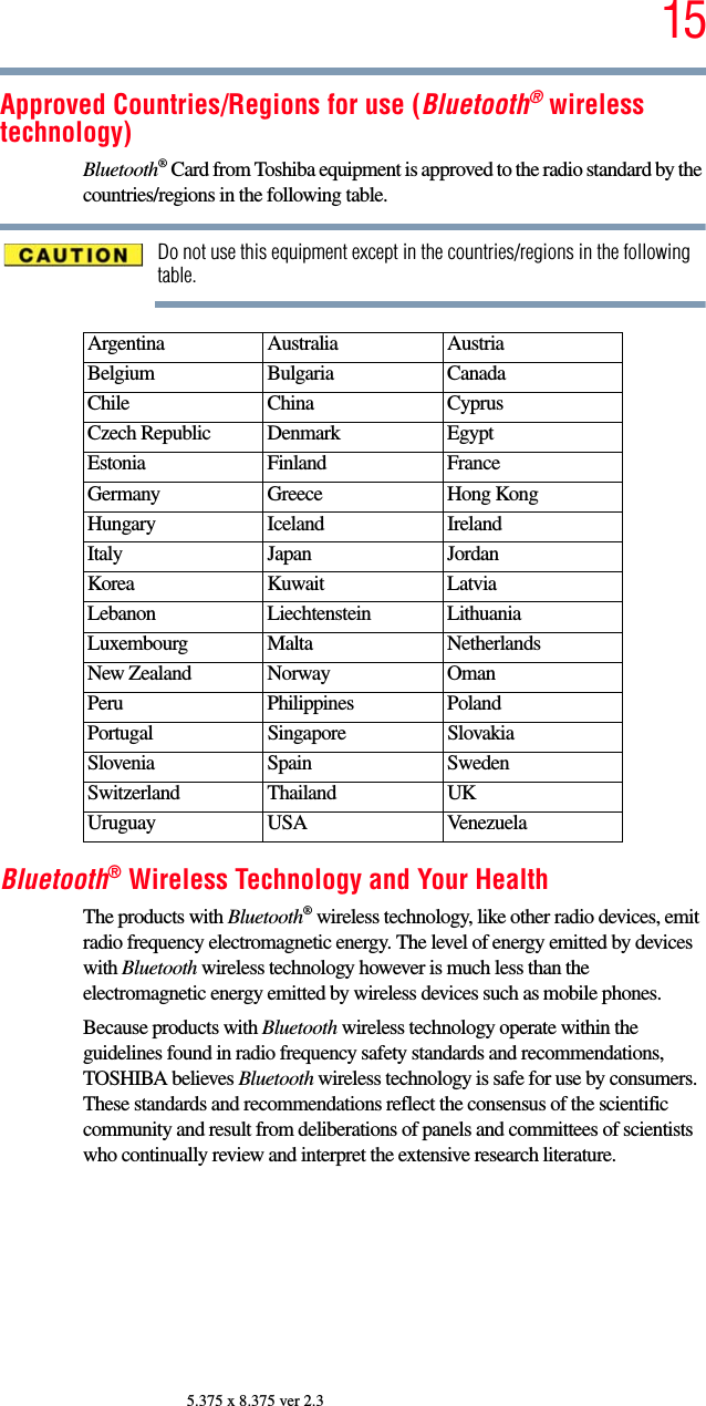 155.375 x 8.375 ver 2.3Approved Countries/Regions for use (Bluetooth® wireless technology)Bluetooth® Card from Toshiba equipment is approved to the radio standard by the countries/regions in the following table.Do not use this equipment except in the countries/regions in the following table.Bluetooth® Wireless Technology and Your HealthThe products with Bluetooth® wireless technology, like other radio devices, emit radio frequency electromagnetic energy. The level of energy emitted by devices with Bluetooth wireless technology however is much less than the electromagnetic energy emitted by wireless devices such as mobile phones.Because products with Bluetooth wireless technology operate within the guidelines found in radio frequency safety standards and recommendations, TOSHIBA believes Bluetooth wireless technology is safe for use by consumers. These standards and recommendations reflect the consensus of the scientific community and result from deliberations of panels and committees of scientists who continually review and interpret the extensive research literature.Argentina Australia AustriaBelgium Bulgaria CanadaChile China CyprusCzech Republic Denmark EgyptEstonia Finland FranceGermany Greece Hong KongHungary Iceland IrelandItaly Japan JordanKorea Kuwait LatviaLebanon Liechtenstein LithuaniaLuxembourg Malta NetherlandsNew Zealand Norway OmanPeru Philippines PolandPortugal Singapore SlovakiaSlovenia Spain SwedenSwitzerland Thailand UKUruguay USA Venezuela