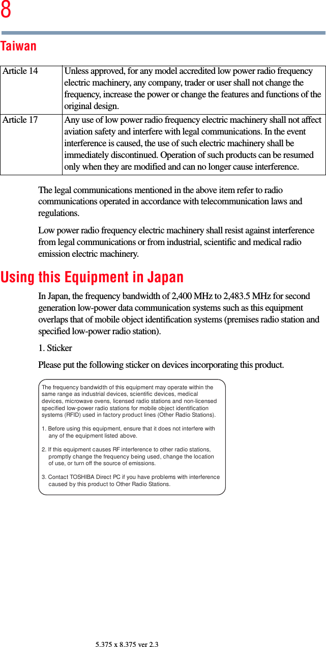 85.375 x 8.375 ver 2.3TaiwanThe legal communications mentioned in the above item refer to radio communications operated in accordance with telecommunication laws and regulations.Low power radio frequency electric machinery shall resist against interference from legal communications or from industrial, scientific and medical radio emission electric machinery.Using this Equipment in JapanIn Japan, the frequency bandwidth of 2,400 MHz to 2,483.5 MHz for second generation low-power data communication systems such as this equipment overlaps that of mobile object identification systems (premises radio station and specified low-power radio station).1. StickerPlease put the following sticker on devices incorporating this product.Article 14  Unless approved, for any model accredited low power radio frequency electric machinery, any company, trader or user shall not change the frequency, increase the power or change the features and functions of the original design.Article 17  Any use of low power radio frequency electric machinery shall not affect aviation safety and interfere with legal communications. In the event interference is caused, the use of such electric machinery shall be immediately discontinued. Operation of such products can be resumed only when they are modified and can no longer cause interference.The frequency bandwidth of this equipment may operate within the same range as industrial devices, scientific devices, medical devices, microwave ovens, licensed radio stations and non-licensed specified low-power radio stations for mobile object identification systems (RFID) used in factory product lines (Other Radio Stations). 1. Before using this equipment, ensure that it does not interfere with any of the equipment listed above. 2. If this equipment causes RF interference to other radio stations, promptly change the frequency being used, change the location of use, or turn off the source of emissions. 3. Contact TOSHIBA Direct PC if you have problems with interference caused by this product to Other Radio Stations. 