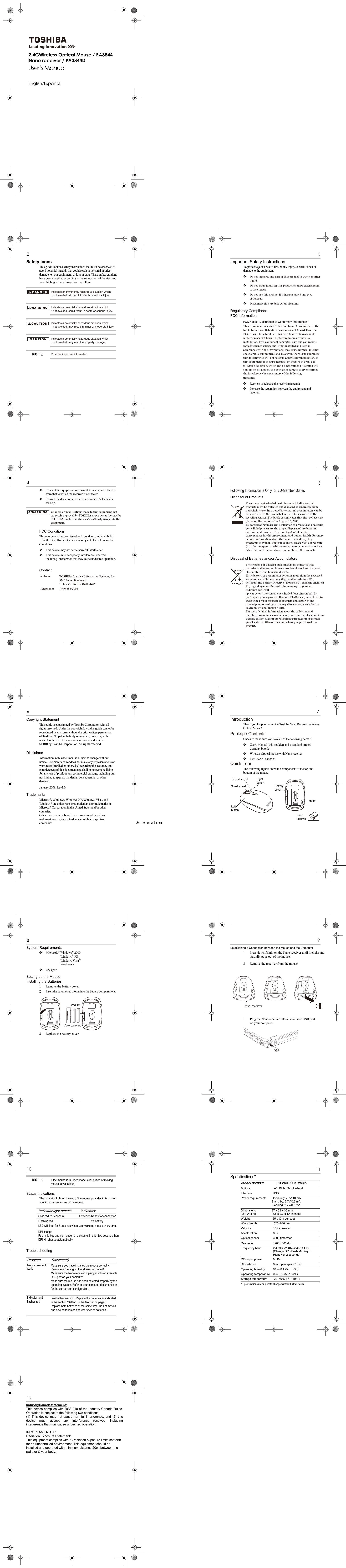 Nano Receiver Wireless Optical MouseUser’s ManualEnglish/Español2 Nano Receiver Wireless Optical MouseSafety iconsIndicates an imminently hazardous situation which, if not avoided, will result in death or serious injury.Indicates a potentially hazardous situation which, if not avoided, could result in death or serious injury.Indicates a potentially hazardous situation which, if not avoided, may result in minor or moderate injury.Indicates a potentially hazardous situation which, if not avoided, may result in property damage.Provides important information.This guide contains safety instructions that must be observed to avoid potential hazards that could result in personal injuries, damage to your equipment, or loss of data. These safety cautions have been classified according to the seriousness of the risk, and icons highlight these instructions as follows:Nano Receiver Wireless Optical Mouse 3Important Safety InstructionsTo protect against risk of fire, bodily injury, electric shock or damage to the equipment:Do not immerse any part of this product in water or other liquid.Do not spray liquid on this product or allow excess liquid to drip inside.Do not use this product if it has sustained any type of damage.Disconnect this product before cleaning.Regulatory ComplianceFCC InformationFCC notice &quot;Declaration of Conformity Information&quot;measures:Reorient or relocate the receiving antenna.Increase the separation between the equipment and receiver.This equipment has been tested and found to comply with the limits for a Class B digital device, pursuant to part 15 of the FCC rules. These limits are designed to provide reasonable protection against harmful interference in a residential installation. This equipment generates, uses and can radiate radio frequency energy and, if not installed and used in accordance with the instructions, may cause harmful interfer-ence to radio communications. However, there is no guarantee that interference will not occur in a particular installation. If this equipment does cause harmful interference to radio or television reception, which can be determined by turning the equipment off and on, the user is encouraged to try to correct the interference by one or more of the following4 Nano Receiver Wireless Optical MouseConnect the equipment into an outlet on a circuit different from that to which the receiver is connected.Consult the dealer or an experienced radio/TV technician for help.Changes or modifications made to this equipment, not expressly approved by TOSHIBA or parties authorized by TOSHIBA, could void the user’s authority to operate the equipment.FCC ConditionsThis equipment has been tested and found to comply with Part 15 of the FCC Rules. Operation is subject to the following two conditions:This device may not cause harmful interference.This device must accept any interference received, including interference that may cause undesired operation.ContactAddress ::TOSHIBA America Information Systems, Inc.9740 Irvine BoulevardIrvine, California 92618-1697Telephone (949) 583-3000Nano Receiver Wireless Optical Mouse 5Following Information is Only for EU-Member StatesDisposal of ProductsDisposal of Batteries and/or AccumulatorsPb, Hg, CdThe crossed out wheeled dust bin symbol indicates that products must be collected and disposed of separately from householdwaste. Integrated batteries and accumulators can be disposed ofwith the product. They will be separated at the recycling centres. The black bar indicates that the product was placed on the market after August 13, 2005. By participating in separate collection of products and batteries, you will help to assure the proper disposal of products and batteries and thus help to prevent potential negative consequences for the environment and human health. For more detailed information about the collection and recycling programmes available in your country, please visit our website (http://eu.computers.toshiba-europe.com) or contact your local city office or the shop where you purchased the product.           The crossed out wheeled dust bin symbol indicates that batteries and/or accumulators must be collected and disposed ofseparately from household waste. If the battery or accumulator contains more than the specified values of lead (Pb), mercury (Hg), and/or cadmium (Cd) definedin the Battery Directive (2006/66/EC), then the chemical Pb, Hg, Cd symbols for lead (Pb), mercury (Hg) and/or cadmium (Cd) will appear below the crossed out wheeled dust bin symbol. By participating in separate collection of batteries, you will helpto assure the proper disposal of products and batteries and thushelp to prevent potential negative consequences for the environment and human health. For more detailed information about the collection and recycling programmes available in your country, please visit our website (http://eu.computers.toshiba-europe.com) or contact your local city office or the shop where you purchased the product.6 Nano Receiver Wireless Optical MouseCopyright StatementDisclaimerJanuary 2009, Rev1.0TrademarksThis guide is copyrighted by Toshiba Corporation with all rights reserved. Under the copyright laws, this guide cannot be reproduced in any form without the prior written permission of Toshiba. No patent liability is assumed, however, with respect to the use of the information contained herein. ©2010 by Toshiba Corporation. All rights reserved.Information in this document is subject to change without notice. The manufacturer does not make any representations or warranties (implied or otherwise) regarding the accuracy and completeness of this document and shall in no event be liable for any loss of profit or any commercial damage, including but not limited to special, incidental, consequential, or other damage. Microsoft, Windows, Windows XP, Windows Vista, and Window 7 are either registered trademarks or trademarks of Microsoft Corporation in the United States and/or other countries. Other trademarks or brand names mentioned herein are trademarks or registered trademarks of their respective companies. 7 Nano Receiver Wireless Optical MouseIntroductionThank you for purchasing the Toshiba Nano Receiver Wireless Optical Mouse!Package ContentsCheck to make sure you have all of the following items :User&apos;s Manual (this booklet) and a standard limited warranty bookletWireless Optical mouse with Nano receiverTwo  AAA  batteries Quick TourThe following figures show the components of the top and bottom of the mouseScroll wheelRightLeftBatteryindicator lightbuttonbuttoncoveron/offNanoreceiver8 Nano Receiver Wireless Optical MouseSystem RequirementsMicrosoft® Windows® 2000Windows® XPWindows Vista®Windows 7USB portSetting up the MouseInstalling the Batteries1Remove the battery cover.2Insert the batteries as shown into the battery compartment.3Replace the battery cover.1st2ndAAA batteries9 Nano Receiver Wireless Optical MouseEstablishing a Connection between the Mouse and the Computer1Press down firmly on the Nano receiver until it clicks and partially pops out of the mouse.2Remove the receiver from the mouse. Nano receiver3Plug the Nano receiver into an available USB port on your computer.10 Nano Receiver Wireless Optical MouseIf the mouse is in Sleep mode, click button or moving mouse to wake it up.Status IndicationsThe indicator light on the top of the mouse provides information about the current status of the mouse.TroubleshootingIndicator light status:         Indicates:Solid red (2 Seconds)  Power on/Ready for connection Problem           Solution(s)Mouse does not workIndicator light flashes red Make sure you have installed the mouse correctly. Please see “Setting up the Mouse” on page 8. Make sure the Nano receiver is plugged into an available USB port on your computer. Make sure the mouse has been detected properly by the operating system. Refer to your computer documentation for the correct port configuration. Low battery warning. Replace the batteries as indicated in the section “Setting up the Mouse” on page 8. Replace both batteries at the same time. Do not mix old and new batteries or different types of batteries.Nano Receiver Wireless Optical Mouse 11Specifications*Model number PA3844 // PA3844DButtons Left, Right, Scroll wheelInterface USBPower requirements Operating: 2.7V/10 mA Stand-by: 2.7V/0.6 mA Sleeping: 2.7V/0.3 mADimensions(D x W x H)97 x 58 x 35 mm(3.8 x 2.3 x 1.4 inches)Weight 65 g (2.3 ounces)Wave length 625–646 nm15 inches/sec8 GAcceleration1200/1600 dpi2.4 GHz (2.402–2.480 GHz)0 dBm3000 times/sec VelocityAccelerationOptical sensorResolutionFrequency band(Change DPI- Push Mid key + Right Key 2 seconds)RF output power8 m (open space 10 m)0%–90% (50 ± 2°C) 0–40°C (32–104°F)  RF distanceOperating humidityOperating temperature* Specifications are subject to change without further notice.-20–60°C (-4–140°F) Storage temperature12 Bluetooth Wireless Laser MouseFederal Communication Commission Interference StatementReorient or relocate the receiving antenna.Increase the separation between the equipment and receiver.Consult the dealer or an experienced radio/TV technician for help.Connect the equipment into an outlet on a circuit different from that to which the receiver is connected.This equipment has been tested and found to comply with the limits for a Class B digital device, pursuant to Part 15 of the FCC Rules.  These limits are designed to provide reasonable protection against harmful interference in a residential installation.  This equipment generates, uses and can radiate radio frequency energy and, if not installed and used in accordance with the instructions, may cause harmful interference to radio communications.  However, there is no guarantee that interference will not occur in a particular installation.  If this equipment does cause harmful interference to radio or television reception, which can be determined by turning the equipment off and on, the user is encouraged to try to correct the interference by one of the following measures:This device complies with Part 15 of the FCC Rules. Operation is subject to the following two conditions: (1) This device may not cause harmful interference, and (2) this device must accept any interference received, including interference that may cause undesired operation.FCC Caution: Any changes or modifications not expressly approved by the party responsible for compliance could void the user&apos;s authority to operate this equipment.IMPORTANT NOTE:FCC Radiation Exposure Statement:This equipment complies with FCC radiation exposure limits set forth for an uncontrolled environment. End users must follow the specific operating instructions for satisfying RF exposure compliance.This transmitter must not be co-located or operating in conjunction with any other antenna or transmitter.Low batteryFlashing redLED will flash for 5 seconds when user wake up mouse every time.DPI changePush mid key and right button at the same time for two seconds then DPI will change automatically.2.4GWireless Optical Mouse / PA3844Nano receiver / PA3844D                                                              7                                                              9IndustryCanadastatement:This device complies with RSS-210 of the Industry Canada Rules.Operation is subject to the following two conditions:(1)  This  device  may  not  cause  harmful  interference,  and  (2)  thisdevice  must  accept  any  interference  received,  includinginterference that may cause undesired operation.IMPORTANT NOTE:Radiation Exposure Statement:This equipment complies with IC radiation exposure limits set forthfor an uncontrolled environment. This equipment should beinstalled and operated with minimum distance 20cmbetween theradiator &amp; your body.