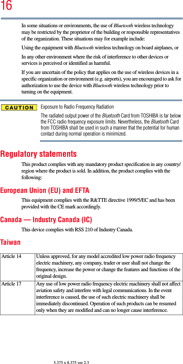 165.375 x 8.375 ver 2.3In some situations or environments, the use of Bluetooth wireless technology may be restricted by the proprietor of the building or responsible representatives of the organization. These situations may for example include:Using the equipment with Bluetooth wireless technology on board airplanes, orIn any other environment where the risk of interference to other devices or services is perceived or identified as harmful.If you are uncertain of the policy that applies on the use of wireless devices in a specific organization or environment (e.g. airports), you are encouraged to ask for authorization to use the device with Bluetooth wireless technology prior to turning on the equipment.Exposure to Radio Frequency RadiationThe radiated output power of the Bluetooth Card from TOSHIBA is far below the FCC radio frequency exposure limits. Nevertheless, the Bluetooth Card from TOSHIBA shall be used in such a manner that the potential for human contact during normal operation is minimized.Regulatory statementsThis product complies with any mandatory product specification in any country/region where the product is sold. In addition, the product complies with the following:European Union (EU) and EFTAThis equipment complies with the R&amp;TTE directive 1999/5/EC and has been provided with the CE mark accordingly.Canada — Industry Canada (IC)This device complies with RSS 210 of Industry Canada.TaiwanArticle 14  Unless approved, for any model accredited low power radio frequency electric machinery, any company, trader or user shall not change the frequency, increase the power or change the features and functions of the original design.Article 17  Any use of low power radio frequency electric machinery shall not affect aviation safety and interfere with legal communications. In the event interference is caused, the use of such electric machinery shall be immediately discontinued. Operation of such products can be resumed only when they are modified and can no longer cause interference.