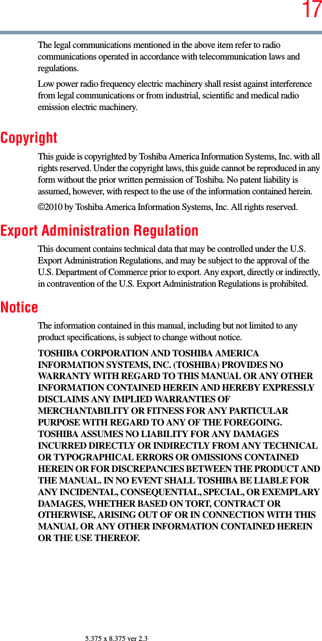 175.375 x 8.375 ver 2.3The legal communications mentioned in the above item refer to radio communications operated in accordance with telecommunication laws and regulations.Low power radio frequency electric machinery shall resist against interference from legal communications or from industrial, scientific and medical radio emission electric machinery.CopyrightThis guide is copyrighted by Toshiba America Information Systems, Inc. with all rights reserved. Under the copyright laws, this guide cannot be reproduced in any form without the prior written permission of Toshiba. No patent liability is assumed, however, with respect to the use of the information contained herein.©2010 by Toshiba America Information Systems, Inc. All rights reserved. Export Administration RegulationThis document contains technical data that may be controlled under the U.S. Export Administration Regulations, and may be subject to the approval of the U.S. Department of Commerce prior to export. Any export, directly or indirectly, in contravention of the U.S. Export Administration Regulations is prohibited.NoticeThe information contained in this manual, including but not limited to any product specifications, is subject to change without notice.TOSHIBA CORPORATION AND TOSHIBA AMERICA INFORMATION SYSTEMS, INC. (TOSHIBA) PROVIDES NO WARRANTY WITH REGARD TO THIS MANUAL OR ANY OTHER INFORMATION CONTAINED HEREIN AND HEREBY EXPRESSLY DISCLAIMS ANY IMPLIED WARRANTIES OF MERCHANTABILITY OR FITNESS FOR ANY PARTICULAR PURPOSE WITH REGARD TO ANY OF THE FOREGOING. TOSHIBA ASSUMES NO LIABILITY FOR ANY DAMAGES INCURRED DIRECTLY OR INDIRECTLY FROM ANY TECHNICAL OR TYPOGRAPHICAL ERRORS OR OMISSIONS CONTAINED HEREIN OR FOR DISCREPANCIES BETWEEN THE PRODUCT AND THE MANUAL. IN NO EVENT SHALL TOSHIBA BE LIABLE FOR ANY INCIDENTAL, CONSEQUENTIAL, SPECIAL, OR EXEMPLARY DAMAGES, WHETHER BASED ON TORT, CONTRACT OR OTHERWISE, ARISING OUT OF OR IN CONNECTION WITH THIS MANUAL OR ANY OTHER INFORMATION CONTAINED HEREIN OR THE USE THEREOF.