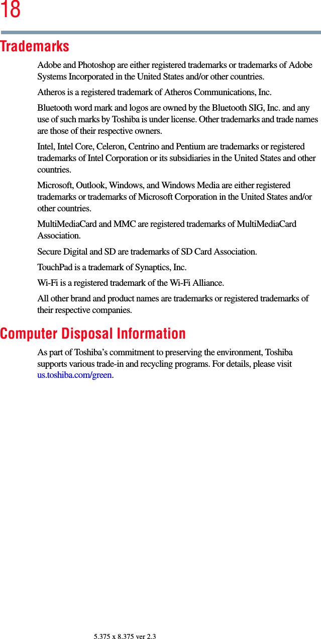 185.375 x 8.375 ver 2.3TrademarksAdobe and Photoshop are either registered trademarks or trademarks of Adobe Systems Incorporated in the United States and/or other countries.Atheros is a registered trademark of Atheros Communications, Inc.Bluetooth word mark and logos are owned by the Bluetooth SIG, Inc. and any use of such marks by Toshiba is under license. Other trademarks and trade names are those of their respective owners.Intel, Intel Core, Celeron, Centrino and Pentium are trademarks or registered trademarks of Intel Corporation or its subsidiaries in the United States and other countries.Microsoft, Outlook, Windows, and Windows Media are either registered trademarks or trademarks of Microsoft Corporation in the United States and/or other countries.MultiMediaCard and MMC are registered trademarks of MultiMediaCard Association.Secure Digital and SD are trademarks of SD Card Association.TouchPad is a trademark of Synaptics, Inc.Wi-Fi is a registered trademark of the Wi-Fi Alliance. All other brand and product names are trademarks or registered trademarks of their respective companies.Computer Disposal InformationAs part of Toshiba’s commitment to preserving the environment, Toshiba supports various trade-in and recycling programs. For details, please visit us.toshiba.com/green.