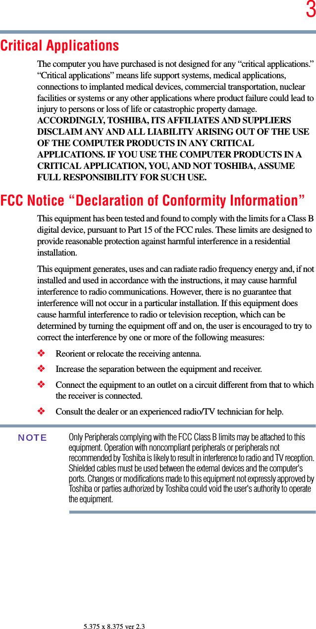 35.375 x 8.375 ver 2.3Critical ApplicationsThe computer you have purchased is not designed for any “critical applications.” “Critical applications” means life support systems, medical applications, connections to implanted medical devices, commercial transportation, nuclear facilities or systems or any other applications where product failure could lead to injury to persons or loss of life or catastrophic property damage. ACCORDINGLY, TOSHIBA, ITS AFFILIATES AND SUPPLIERS DISCLAIM ANY AND ALL LIABILITY ARISING OUT OF THE USE OF THE COMPUTER PRODUCTS IN ANY CRITICAL APPLICATIONS. IF YOU USE THE COMPUTER PRODUCTS IN A CRITICAL APPLICATION, YOU, AND NOT TOSHIBA, ASSUME FULL RESPONSIBILITY FOR SUCH USE.FCC Notice “Declaration of Conformity Information”This equipment has been tested and found to comply with the limits for a Class B digital device, pursuant to Part 15 of the FCC rules. These limits are designed to provide reasonable protection against harmful interference in a residential installation.This equipment generates, uses and can radiate radio frequency energy and, if not installed and used in accordance with the instructions, it may cause harmful interference to radio communications. However, there is no guarantee that interference will not occur in a particular installation. If this equipment does cause harmful interference to radio or television reception, which can be determined by turning the equipment off and on, the user is encouraged to try to correct the interference by one or more of the following measures:❖Reorient or relocate the receiving antenna.❖Increase the separation between the equipment and receiver.❖Connect the equipment to an outlet on a circuit different from that to which the receiver is connected.❖Consult the dealer or an experienced radio/TV technician for help.Only Peripherals complying with the FCC Class B limits may be attached to this equipment. Operation with noncompliant peripherals or peripherals not recommended by Toshiba is likely to result in interference to radio and TV reception. Shielded cables must be used between the external devices and the computer&apos;s ports. Changes or modifications made to this equipment not expressly approved by Toshiba or parties authorized by Toshiba could void the user&apos;s authority to operate the equipment. NOTE