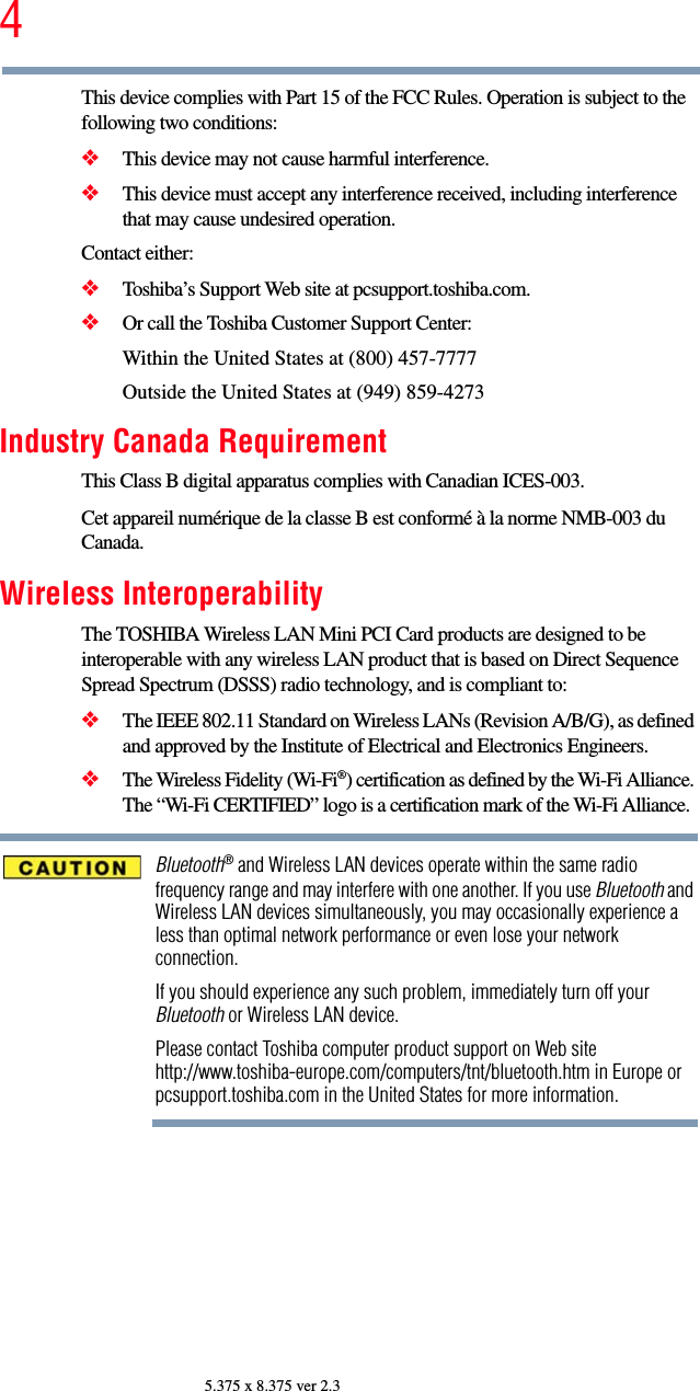 45.375 x 8.375 ver 2.3This device complies with Part 15 of the FCC Rules. Operation is subject to the following two conditions: ❖This device may not cause harmful interference. ❖This device must accept any interference received, including interference that may cause undesired operation. Contact either:❖Toshiba’s Support Web site at pcsupport.toshiba.com.❖Or call the Toshiba Customer Support Center:Within the United States at (800) 457-7777Outside the United States at (949) 859-4273Industry Canada RequirementThis Class B digital apparatus complies with Canadian ICES-003.Cet appareil numérique de la classe B est conformé à la norme NMB-003 du Canada.Wireless InteroperabilityThe TOSHIBA Wireless LAN Mini PCI Card products are designed to be interoperable with any wireless LAN product that is based on Direct Sequence Spread Spectrum (DSSS) radio technology, and is compliant to: ❖The IEEE 802.11 Standard on Wireless LANs (Revision A/B/G), as defined and approved by the Institute of Electrical and Electronics Engineers.❖The Wireless Fidelity (Wi-Fi®) certification as defined by the Wi-Fi Alliance. The “Wi-Fi CERTIFIED” logo is a certification mark of the Wi-Fi Alliance.Bluetooth® and Wireless LAN devices operate within the same radio frequency range and may interfere with one another. If you use Bluetooth and Wireless LAN devices simultaneously, you may occasionally experience a less than optimal network performance or even lose your network connection.If you should experience any such problem, immediately turn off your Bluetooth or Wireless LAN device.Please contact Toshiba computer product support on Web site http://www.toshiba-europe.com/computers/tnt/bluetooth.htm in Europe or pcsupport.toshiba.com in the United States for more information.