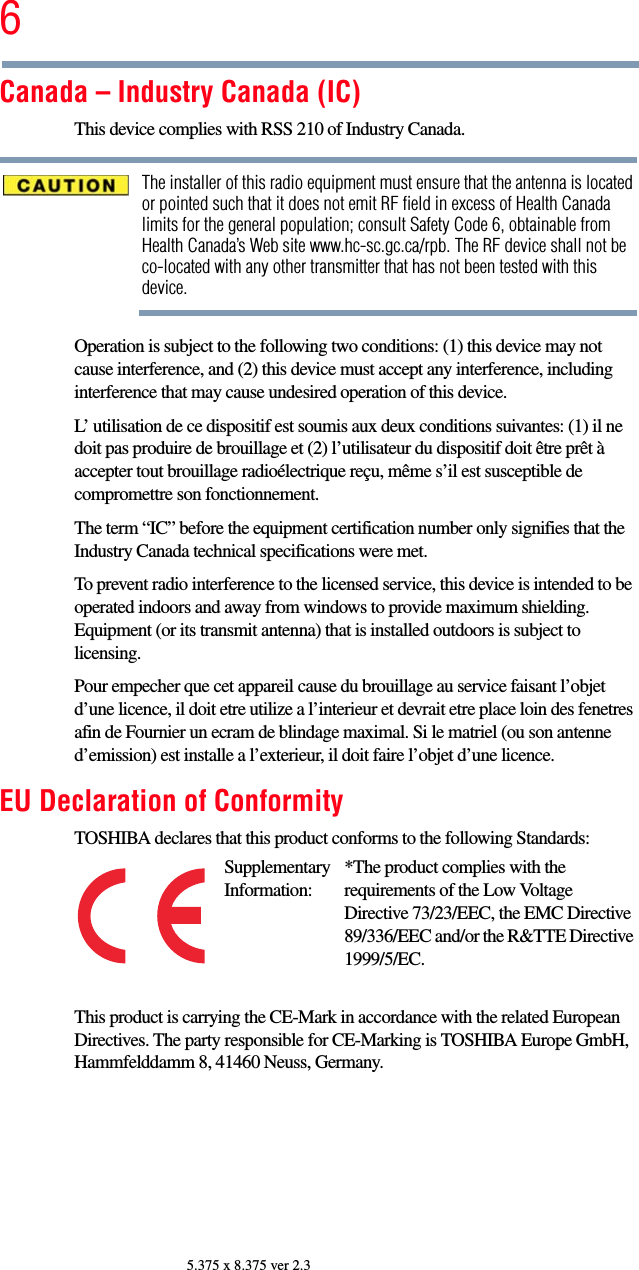 65.375 x 8.375 ver 2.3Canada – Industry Canada (IC)This device complies with RSS 210 of Industry Canada.The installer of this radio equipment must ensure that the antenna is located or pointed such that it does not emit RF field in excess of Health Canada limits for the general population; consult Safety Code 6, obtainable from Health Canada’s Web site www.hc-sc.gc.ca/rpb. The RF device shall not be co-located with any other transmitter that has not been tested with this device.Operation is subject to the following two conditions: (1) this device may not cause interference, and (2) this device must accept any interference, including interference that may cause undesired operation of this device.L’ utilisation de ce dispositif est soumis aux deux conditions suivantes: (1) il ne doit pas produire de brouillage et (2) l’utilisateur du dispositif doit être prêt à accepter tout brouillage radioélectrique reçu, même s’il est susceptible de compromettre son fonctionnement.The term “IC” before the equipment certification number only signifies that the Industry Canada technical specifications were met.To prevent radio interference to the licensed service, this device is intended to be operated indoors and away from windows to provide maximum shielding. Equipment (or its transmit antenna) that is installed outdoors is subject to licensing.Pour empecher que cet appareil cause du brouillage au service faisant l’objet d’une licence, il doit etre utilize a l’interieur et devrait etre place loin des fenetres afin de Fournier un ecram de blindage maximal. Si le matriel (ou son antenne d’emission) est installe a l’exterieur, il doit faire l’objet d’une licence.EU Declaration of ConformityTOSHIBA declares that this product conforms to the following Standards:This product is carrying the CE-Mark in accordance with the related European Directives. The party responsible for CE-Marking is TOSHIBA Europe GmbH, Hammfelddamm 8, 41460 Neuss, Germany.Supplementary Information:*The product complies with the requirements of the Low Voltage Directive 73/23/EEC, the EMC Directive 89/336/EEC and/or the R&amp;TTE Directive 1999/5/EC.