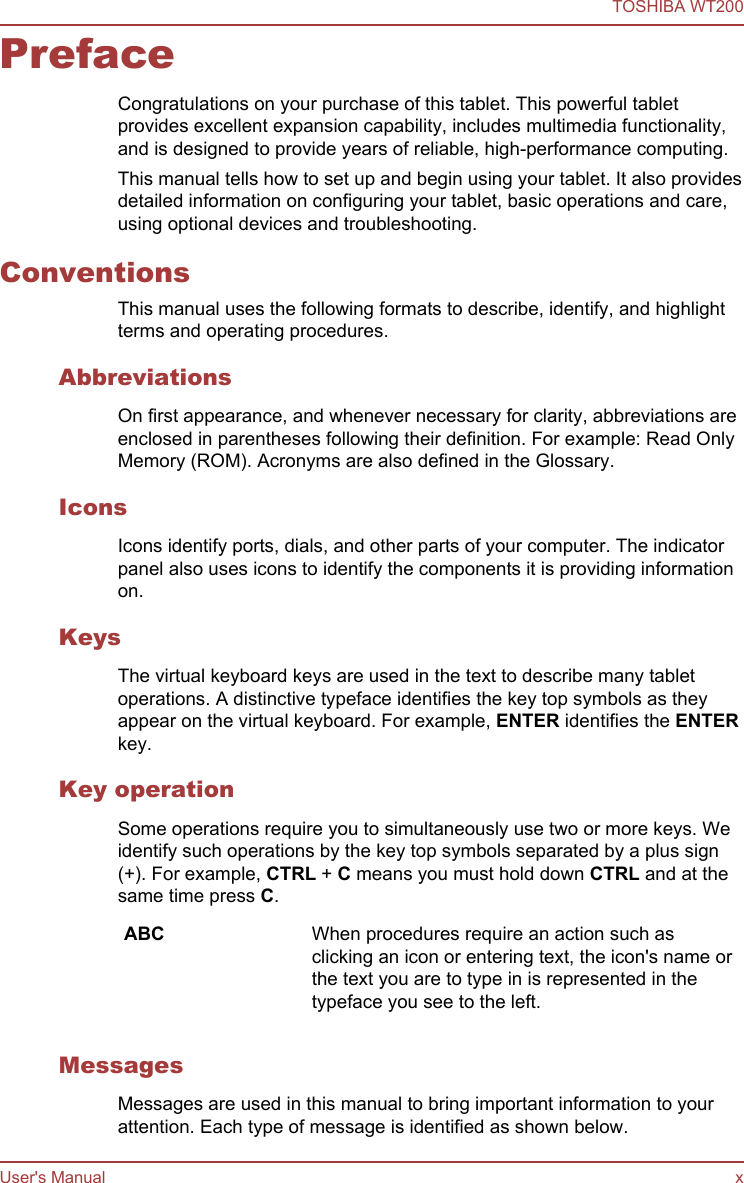 PrefaceCongratulations on your purchase of this tablet. This powerful tabletprovides excellent expansion capability, includes multimedia functionality,and is designed to provide years of reliable, high-performance computing.This manual tells how to set up and begin using your tablet. It also providesdetailed information on configuring your tablet, basic operations and care,using optional devices and troubleshooting.ConventionsThis manual uses the following formats to describe, identify, and highlightterms and operating procedures.AbbreviationsOn first appearance, and whenever necessary for clarity, abbreviations areenclosed in parentheses following their definition. For example: Read OnlyMemory (ROM). Acronyms are also defined in the Glossary.IconsIcons identify ports, dials, and other parts of your computer. The indicatorpanel also uses icons to identify the components it is providing informationon.KeysThe virtual keyboard keys are used in the text to describe many tabletoperations. A distinctive typeface identifies the key top symbols as theyappear on the virtual keyboard. For example, ENTER identifies the ENTERkey.Key operationSome operations require you to simultaneously use two or more keys. Weidentify such operations by the key top symbols separated by a plus sign(+). For example, CTRL + C means you must hold down CTRL and at thesame time press C.ABC When procedures require an action such asclicking an icon or entering text, the icon&apos;s name orthe text you are to type in is represented in thetypeface you see to the left.MessagesMessages are used in this manual to bring important information to yourattention. Each type of message is identified as shown below.TOSHIBA WT200User&apos;s Manual x