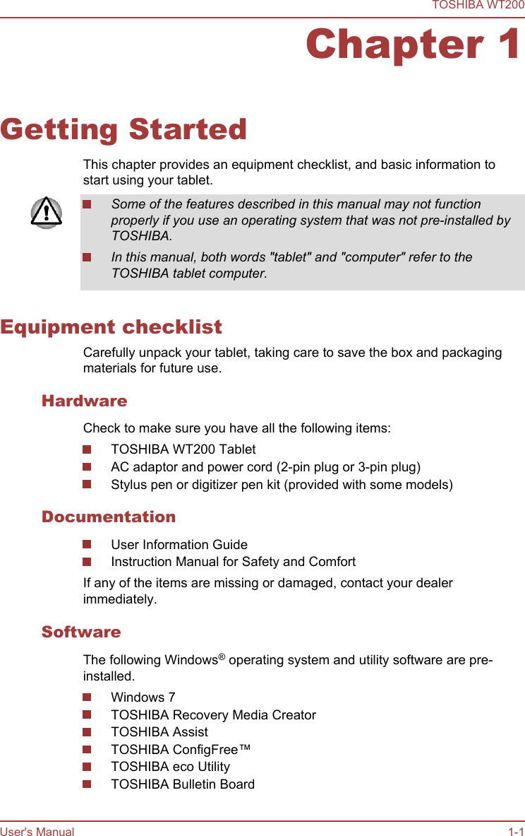 Chapter 1Getting StartedThis chapter provides an equipment checklist, and basic information tostart using your tablet.Some of the features described in this manual may not functionproperly if you use an operating system that was not pre-installed byTOSHIBA.In this manual, both words &quot;tablet&quot; and &quot;computer&quot; refer to theTOSHIBA tablet computer.Equipment checklistCarefully unpack your tablet, taking care to save the box and packagingmaterials for future use.HardwareCheck to make sure you have all the following items:TOSHIBA WT200 TabletAC adaptor and power cord (2-pin plug or 3-pin plug)Stylus pen or digitizer pen kit (provided with some models)DocumentationUser Information GuideInstruction Manual for Safety and ComfortIf any of the items are missing or damaged, contact your dealerimmediately.SoftwareThe following Windows® operating system and utility software are pre-installed.Windows 7TOSHIBA Recovery Media CreatorTOSHIBA AssistTOSHIBA ConfigFree™TOSHIBA eco UtilityTOSHIBA Bulletin BoardTOSHIBA WT200User&apos;s Manual 1-1