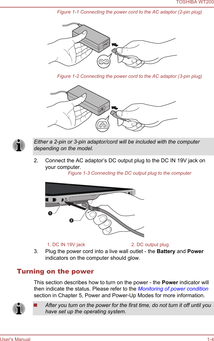 Figure 1-1 Connecting the power cord to the AC adaptor (2-pin plug)Figure 1-2 Connecting the power cord to the AC adaptor (3-pin plug)Either a 2-pin or 3-pin adaptor/cord will be included with the computerdepending on the model.2. Connect the AC adaptor’s DC output plug to the DC IN 19V jack onyour computer.Figure 1-3 Connecting the DC output plug to the computer121. DC IN 19V jack 2. DC output plug3. Plug the power cord into a live wall outlet - the Battery and Powerindicators on the computer should glow.Turning on the powerThis section describes how to turn on the power - the Power indicator willthen indicate the status. Please refer to the Monitoring of power conditionsection in Chapter 5, Power and Power-Up Modes for more information.After you turn on the power for the first time, do not turn it off until youhave set up the operating system.TOSHIBA WT200User&apos;s Manual 1-4