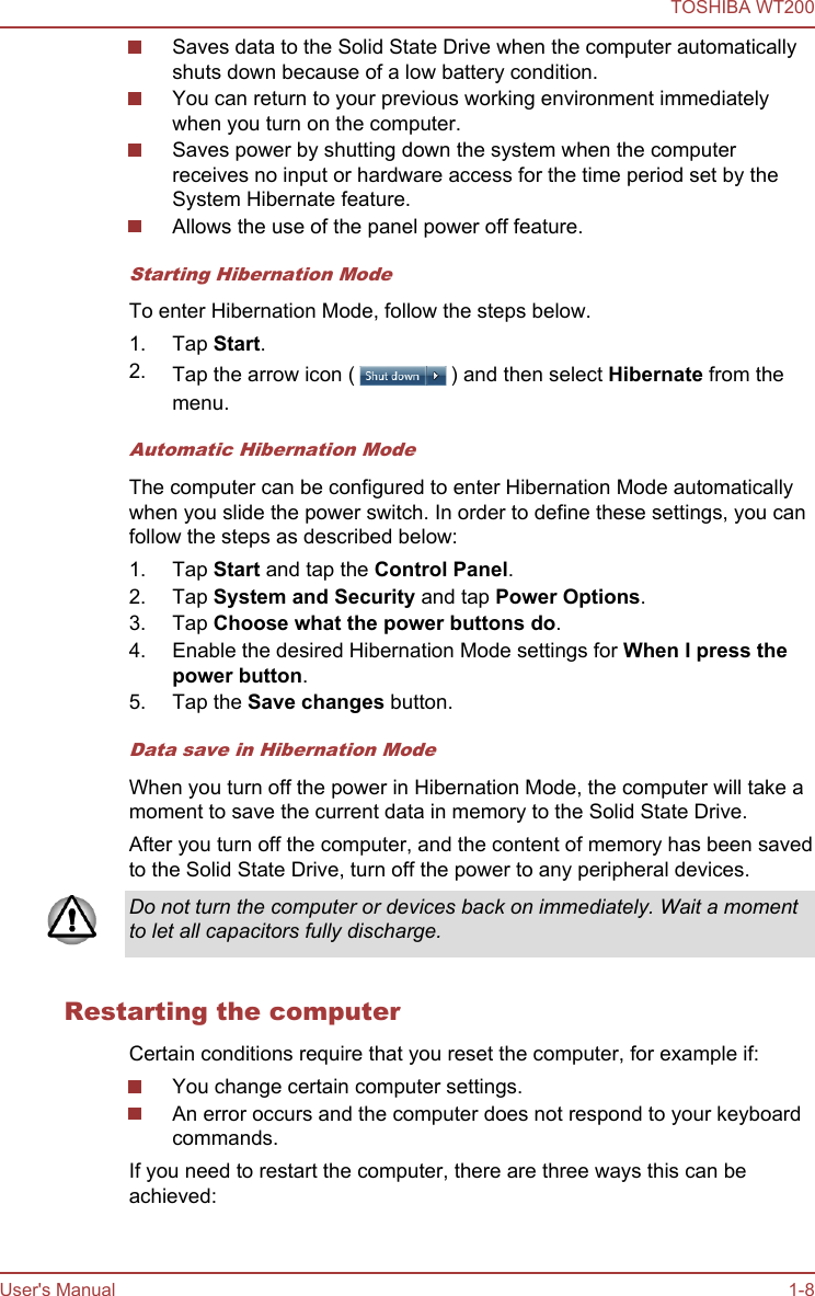 Saves data to the Solid State Drive when the computer automaticallyshuts down because of a low battery condition.You can return to your previous working environment immediatelywhen you turn on the computer.Saves power by shutting down the system when the computerreceives no input or hardware access for the time period set by theSystem Hibernate feature.Allows the use of the panel power off feature.Starting Hibernation ModeTo enter Hibernation Mode, follow the steps below.1. Tap Start.2. Tap the arrow icon ( ) and then select Hibernate from themenu.Automatic Hibernation ModeThe computer can be configured to enter Hibernation Mode automaticallywhen you slide the power switch. In order to define these settings, you canfollow the steps as described below:1. Tap Start and tap the Control Panel.2. Tap System and Security and tap Power Options.3. Tap Choose what the power buttons do.4. Enable the desired Hibernation Mode settings for When I press the power button.5. Tap the Save changes button.Data save in Hibernation ModeWhen you turn off the power in Hibernation Mode, the computer will take amoment to save the current data in memory to the Solid State Drive.After you turn off the computer, and the content of memory has been savedto the Solid State Drive, turn off the power to any peripheral devices.Do not turn the computer or devices back on immediately. Wait a momentto let all capacitors fully discharge.Restarting the computerCertain conditions require that you reset the computer, for example if:You change certain computer settings.An error occurs and the computer does not respond to your keyboardcommands.If you need to restart the computer, there are three ways this can beachieved:TOSHIBA WT200User&apos;s Manual 1-8