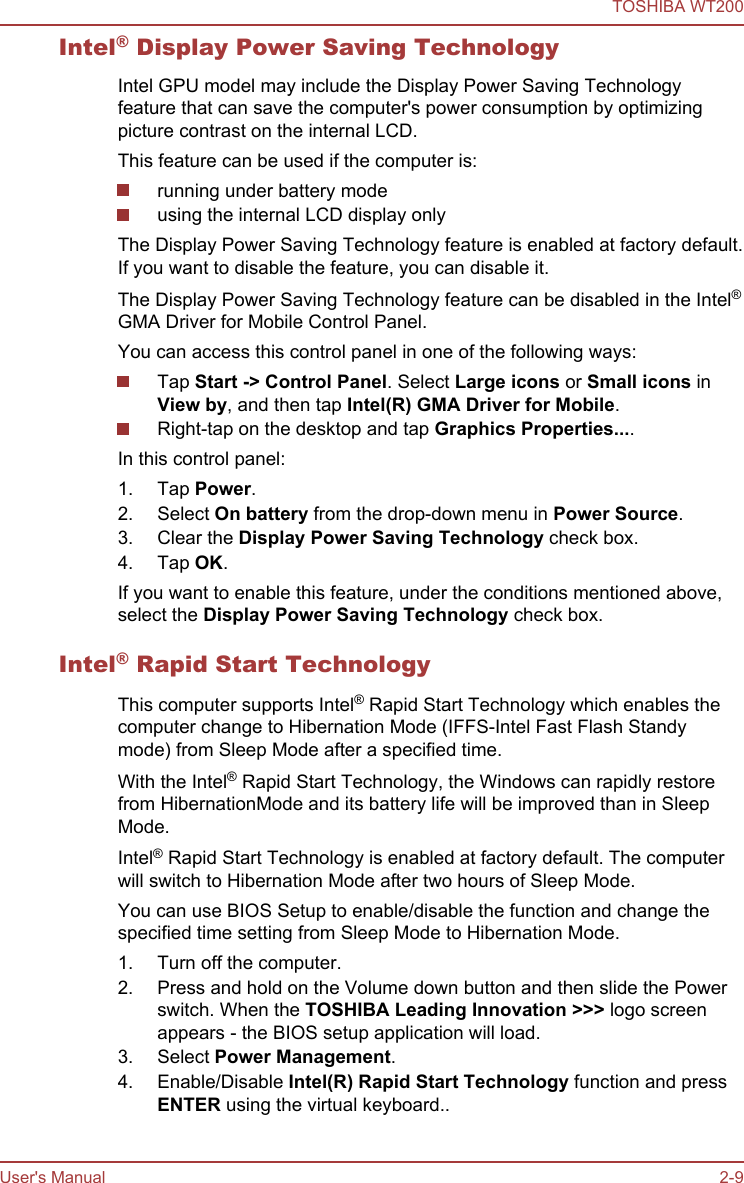 Intel® Display Power Saving TechnologyIntel GPU model may include the Display Power Saving Technologyfeature that can save the computer&apos;s power consumption by optimizingpicture contrast on the internal LCD.This feature can be used if the computer is:running under battery modeusing the internal LCD display onlyThe Display Power Saving Technology feature is enabled at factory default.If you want to disable the feature, you can disable it.The Display Power Saving Technology feature can be disabled in the Intel®GMA Driver for Mobile Control Panel.You can access this control panel in one of the following ways:Tap Start -&gt; Control Panel. Select Large icons or Small icons inView by, and then tap Intel(R) GMA Driver for Mobile.Right-tap on the desktop and tap Graphics Properties....In this control panel:1. Tap Power.2. Select On battery from the drop-down menu in Power Source.3. Clear the Display Power Saving Technology check box.4. Tap OK.If you want to enable this feature, under the conditions mentioned above,select the Display Power Saving Technology check box.Intel® Rapid Start TechnologyThis computer supports Intel® Rapid Start Technology which enables thecomputer change to Hibernation Mode (IFFS-Intel Fast Flash Standymode) from Sleep Mode after a specified time.With the Intel® Rapid Start Technology, the Windows can rapidly restorefrom HibernationMode and its battery life will be improved than in SleepMode.Intel® Rapid Start Technology is enabled at factory default. The computerwill switch to Hibernation Mode after two hours of Sleep Mode.You can use BIOS Setup to enable/disable the function and change thespecified time setting from Sleep Mode to Hibernation Mode.1. Turn off the computer.2. Press and hold on the Volume down button and then slide the Powerswitch. When the TOSHIBA Leading Innovation &gt;&gt;&gt; logo screenappears - the BIOS setup application will load.3. Select Power Management.4. Enable/Disable Intel(R) Rapid Start Technology function and pressENTER using the virtual keyboard..TOSHIBA WT200User&apos;s Manual 2-9