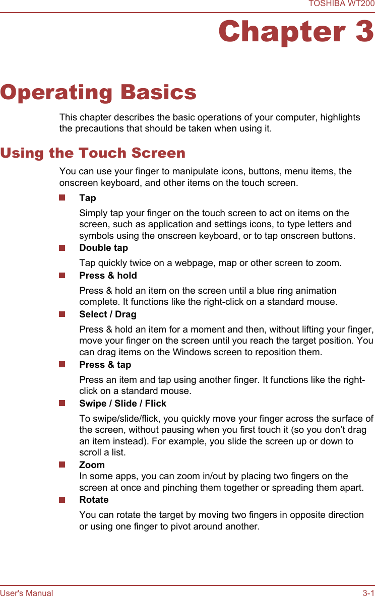 Chapter 3Operating BasicsThis chapter describes the basic operations of your computer, highlightsthe precautions that should be taken when using it.Using the Touch ScreenYou can use your finger to manipulate icons, buttons, menu items, theonscreen keyboard, and other items on the touch screen.Tap Simply tap your finger on the touch screen to act on items on thescreen, such as application and settings icons, to type letters andsymbols using the onscreen keyboard, or to tap onscreen buttons.Double tapTap quickly twice on a webpage, map or other screen to zoom.Press &amp; holdPress &amp; hold an item on the screen until a blue ring animationcomplete. It functions like the right-click on a standard mouse.Select / DragPress &amp; hold an item for a moment and then, without lifting your finger,move your finger on the screen until you reach the target position. Youcan drag items on the Windows screen to reposition them.Press &amp; tapPress an item and tap using another finger. It functions like the right-click on a standard mouse.Swipe / Slide / FlickTo swipe/slide/flick, you quickly move your finger across the surface ofthe screen, without pausing when you first touch it (so you don’t dragan item instead). For example, you slide the screen up or down toscroll a list.ZoomIn some apps, you can zoom in/out by placing two fingers on thescreen at once and pinching them together or spreading them apart.RotateYou can rotate the target by moving two fingers in opposite directionor using one finger to pivot around another.TOSHIBA WT200User&apos;s Manual 3-1