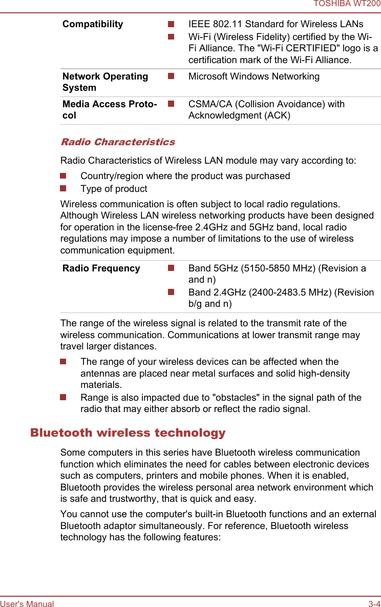 Compatibility IEEE 802.11 Standard for Wireless LANsWi-Fi (Wireless Fidelity) certified by the Wi-Fi Alliance. The &quot;Wi-Fi CERTIFIED&quot; logo is acertification mark of the Wi-Fi Alliance.Network OperatingSystemMicrosoft Windows NetworkingMedia Access Proto-colCSMA/CA (Collision Avoidance) withAcknowledgment (ACK)Radio CharacteristicsRadio Characteristics of Wireless LAN module may vary according to:Country/region where the product was purchasedType of productWireless communication is often subject to local radio regulations.Although Wireless LAN wireless networking products have been designedfor operation in the license-free 2.4GHz and 5GHz band, local radioregulations may impose a number of limitations to the use of wirelesscommunication equipment.Radio Frequency Band 5GHz (5150-5850 MHz) (Revision aand n)Band 2.4GHz (2400-2483.5 MHz) (Revisionb/g and n)The range of the wireless signal is related to the transmit rate of thewireless communication. Communications at lower transmit range maytravel larger distances.The range of your wireless devices can be affected when theantennas are placed near metal surfaces and solid high-densitymaterials.Range is also impacted due to &quot;obstacles&quot; in the signal path of theradio that may either absorb or reflect the radio signal.Bluetooth wireless technologySome computers in this series have Bluetooth wireless communicationfunction which eliminates the need for cables between electronic devicessuch as computers, printers and mobile phones. When it is enabled,Bluetooth provides the wireless personal area network environment whichis safe and trustworthy, that is quick and easy.You cannot use the computer&apos;s built-in Bluetooth functions and an externalBluetooth adaptor simultaneously. For reference, Bluetooth wirelesstechnology has the following features:TOSHIBA WT200User&apos;s Manual 3-4