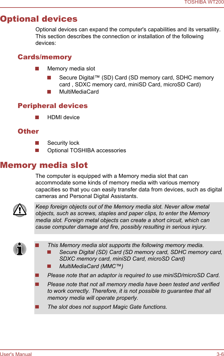 Optional devicesOptional devices can expand the computer&apos;s capabilities and its versatility.This section describes the connection or installation of the followingdevices:Cards/memoryMemory media slotSecure Digital™ (SD) Card (SD memory card, SDHC memorycard , SDXC memory card, miniSD Card, microSD Card)MultiMediaCardPeripheral devicesHDMI deviceOtherSecurity lockOptional TOSHIBA accessoriesMemory media slotThe computer is equipped with a Memory media slot that canaccommodate some kinds of memory media with various memorycapacities so that you can easily transfer data from devices, such as digitalcameras and Personal Digital Assistants.Keep foreign objects out of the Memory media slot. Never allow metalobjects, such as screws, staples and paper clips, to enter the Memorymedia slot. Foreign metal objects can create a short circuit, which cancause computer damage and fire, possibly resulting in serious injury.This Memory media slot supports the following memory media.Secure Digital (SD) Card (SD memory card, SDHC memory card,SDXC memory card, miniSD Card, microSD Card)MultiMediaCard (MMC™)Please note that an adaptor is required to use miniSD/microSD Card.Please note that not all memory media have been tested and verifiedto work correctly. Therefore, it is not possible to guarantee that allmemory media will operate properly.The slot does not support Magic Gate functions.TOSHIBA WT200User&apos;s Manual 3-6