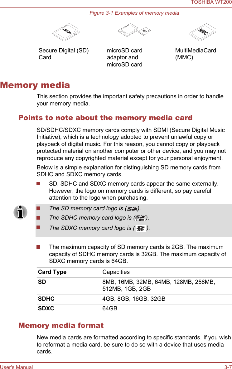 Figure 3-1 Examples of memory media   Secure Digital (SD)Card  microSD cardadaptor andmicroSD card  MultiMediaCard(MMC)Memory mediaThis section provides the important safety precautions in order to handleyour memory media.Points to note about the memory media cardSD/SDHC/SDXC memory cards comply with SDMI (Secure Digital MusicInitiative), which is a technology adopted to prevent unlawful copy orplayback of digital music. For this reason, you cannot copy or playbackprotected material on another computer or other device, and you may notreproduce any copyrighted material except for your personal enjoyment.Below is a simple explanation for distinguishing SD memory cards fromSDHC and SDXC memory cards.SD, SDHC and SDXC memory cards appear the same externally.However, the logo on memory cards is different, so pay carefulattention to the logo when purchasing.The SD memory card logo is ( ).The SDHC memory card logo is ( ).The SDXC memory card logo is (TM).The maximum capacity of SD memory cards is 2GB. The maximumcapacity of SDHC memory cards is 32GB. The maximum capacity ofSDXC memory cards is 64GB.Card Type CapacitiesSD 8MB, 16MB, 32MB, 64MB, 128MB, 256MB,512MB, 1GB, 2GBSDHC 4GB, 8GB, 16GB, 32GBSDXC 64GBMemory media formatNew media cards are formatted according to specific standards. If you wishto reformat a media card, be sure to do so with a device that uses mediacards.TOSHIBA WT200User&apos;s Manual 3-7