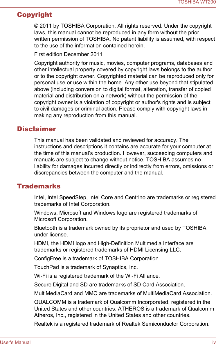Copyright© 2011 by TOSHIBA Corporation. All rights reserved. Under the copyrightlaws, this manual cannot be reproduced in any form without the priorwritten permission of TOSHIBA. No patent liability is assumed, with respectto the use of the information contained herein.First edition December 2011Copyright authority for music, movies, computer programs, databases andother intellectual property covered by copyright laws belongs to the authoror to the copyright owner. Copyrighted material can be reproduced only forpersonal use or use within the home. Any other use beyond that stipulatedabove (including conversion to digital format, alteration, transfer of copiedmaterial and distribution on a network) without the permission of thecopyright owner is a violation of copyright or author&apos;s rights and is subjectto civil damages or criminal action. Please comply with copyright laws inmaking any reproduction from this manual.DisclaimerThis manual has been validated and reviewed for accuracy. Theinstructions and descriptions it contains are accurate for your computer atthe time of this manual’s production. However, succeeding computers andmanuals are subject to change without notice. TOSHIBA assumes noliability for damages incurred directly or indirectly from errors, omissions ordiscrepancies between the computer and the manual.TrademarksIntel, Intel SpeedStep, Intel Core and Centrino are trademarks or registeredtrademarks of Intel Corporation.Windows, Microsoft and Windows logo are registered trademarks ofMicrosoft Corporation.Bluetooth is a trademark owned by its proprietor and used by TOSHIBAunder license.HDMI, the HDMI logo and High-Definition Multimedia Interface aretrademarks or registered trademarks of HDMI Licensing LLC.ConfigFree is a trademark of TOSHIBA Corporation.TouchPad is a trademark of Synaptics, Inc.Wi-Fi is a registered trademark of the Wi-Fi Alliance.Secure Digital and SD are trademarks of SD Card Association.MultiMediaCard and MMC are trademarks of MultiMediaCard Association.QUALCOMM is a trademark of Qualcomm Incorporated, registered in theUnited States and other countries. ATHEROS is a trademark of QualcommAtheros, Inc., registered in the United States and other countries.Realtek is a registered trademark of Realtek Semiconductor Corporation.TOSHIBA WT200User&apos;s Manual iv