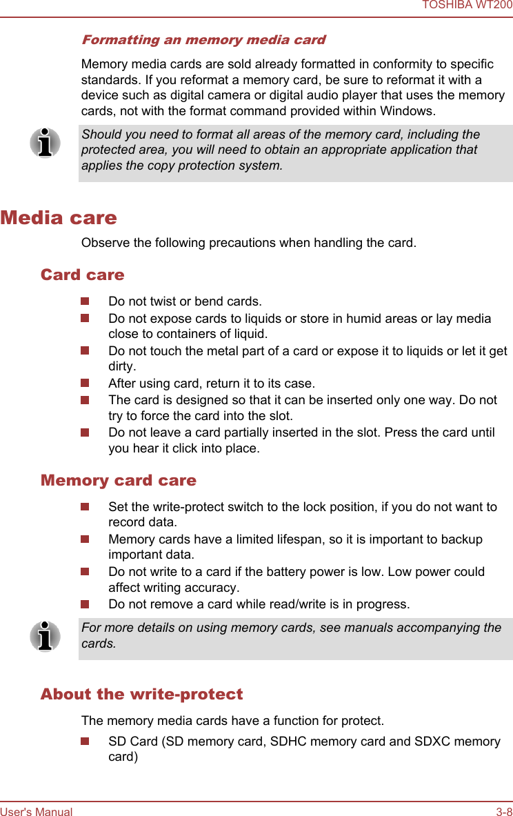 Formatting an memory media cardMemory media cards are sold already formatted in conformity to specificstandards. If you reformat a memory card, be sure to reformat it with adevice such as digital camera or digital audio player that uses the memorycards, not with the format command provided within Windows.Should you need to format all areas of the memory card, including theprotected area, you will need to obtain an appropriate application thatapplies the copy protection system.Media careObserve the following precautions when handling the card.Card careDo not twist or bend cards.Do not expose cards to liquids or store in humid areas or lay mediaclose to containers of liquid.Do not touch the metal part of a card or expose it to liquids or let it getdirty.After using card, return it to its case.The card is designed so that it can be inserted only one way. Do nottry to force the card into the slot.Do not leave a card partially inserted in the slot. Press the card untilyou hear it click into place.Memory card careSet the write-protect switch to the lock position, if you do not want torecord data.Memory cards have a limited lifespan, so it is important to backupimportant data.Do not write to a card if the battery power is low. Low power couldaffect writing accuracy.Do not remove a card while read/write is in progress.For more details on using memory cards, see manuals accompanying thecards.About the write-protectThe memory media cards have a function for protect.SD Card (SD memory card, SDHC memory card and SDXC memorycard)TOSHIBA WT200User&apos;s Manual 3-8