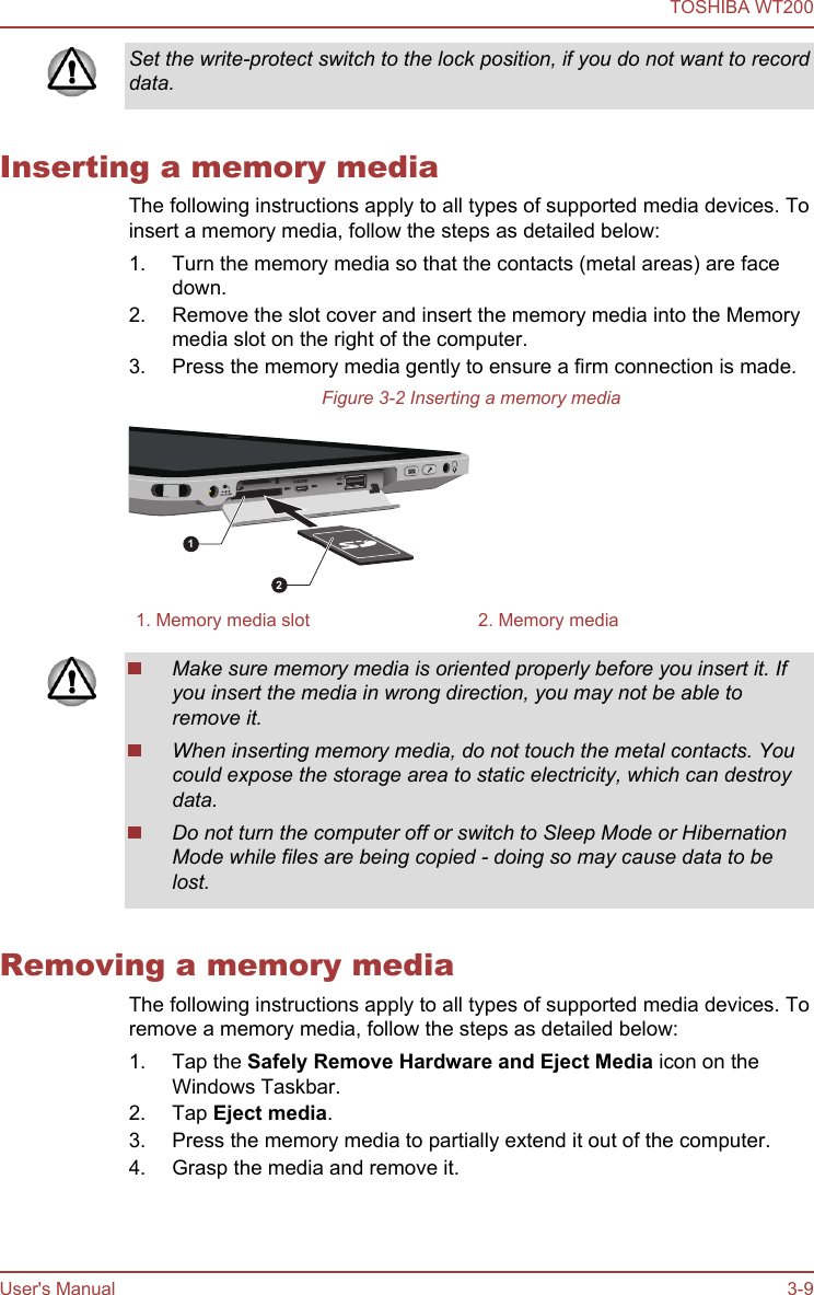 Set the write-protect switch to the lock position, if you do not want to recorddata.Inserting a memory mediaThe following instructions apply to all types of supported media devices. Toinsert a memory media, follow the steps as detailed below:1. Turn the memory media so that the contacts (metal areas) are facedown.2. Remove the slot cover and insert the memory media into the Memorymedia slot on the right of the computer.3. Press the memory media gently to ensure a firm connection is made.Figure 3-2 Inserting a memory media121. Memory media slot 2. Memory mediaMake sure memory media is oriented properly before you insert it. Ifyou insert the media in wrong direction, you may not be able toremove it.When inserting memory media, do not touch the metal contacts. Youcould expose the storage area to static electricity, which can destroydata.Do not turn the computer off or switch to Sleep Mode or HibernationMode while files are being copied - doing so may cause data to belost.Removing a memory mediaThe following instructions apply to all types of supported media devices. Toremove a memory media, follow the steps as detailed below:1. Tap the Safely Remove Hardware and Eject Media icon on theWindows Taskbar.2. Tap Eject media.3. Press the memory media to partially extend it out of the computer.4. Grasp the media and remove it.TOSHIBA WT200User&apos;s Manual 3-9