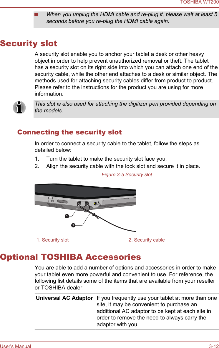When you unplug the HDMI cable and re-plug it, please wait at least 5seconds before you re-plug the HDMI cable again.Security slotA security slot enable you to anchor your tablet a desk or other heavyobject in order to help prevent unauthorized removal or theft. The tablethas a security slot on its right side into which you can attach one end of thesecurity cable, while the other end attaches to a desk or similar object. Themethods used for attaching security cables differ from product to product.Please refer to the instructions for the product you are using for moreinformation.This slot is also used for attaching the digitizer pen provided depending onthe models.Connecting the security slotIn order to connect a security cable to the tablet, follow the steps asdetailed below:1. Turn the tablet to make the security slot face you.2. Align the security cable with the lock slot and secure it in place.Figure 3-5 Security slot121. Security slot 2. Security cableOptional TOSHIBA AccessoriesYou are able to add a number of options and accessories in order to makeyour tablet even more powerful and convenient to use. For reference, thefollowing list details some of the items that are available from your reselleror TOSHIBA dealer:Universal AC Adaptor If you frequently use your tablet at more than onesite, it may be convenient to purchase anadditional AC adaptor to be kept at each site inorder to remove the need to always carry theadaptor with you.TOSHIBA WT200User&apos;s Manual 3-12