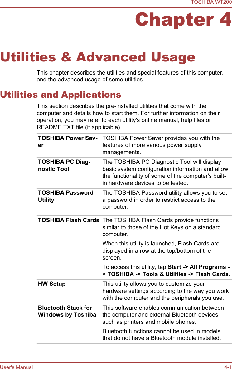 Chapter 4Utilities &amp; Advanced UsageThis chapter describes the utilities and special features of this computer,and the advanced usage of some utilities.Utilities and ApplicationsThis section describes the pre-installed utilities that come with thecomputer and details how to start them. For further information on theiroperation, you may refer to each utility&apos;s online manual, help files orREADME.TXT file (if applicable).TOSHIBA Power Sav-erTOSHIBA Power Saver provides you with thefeatures of more various power supplymanagements.TOSHIBA PC Diag-nostic ToolThe TOSHIBA PC Diagnostic Tool will displaybasic system configuration information and allowthe functionality of some of the computer&apos;s built-in hardware devices to be tested.TOSHIBA PasswordUtilityThe TOSHIBA Password utility allows you to seta password in order to restrict access to thecomputer.TOSHIBA Flash Cards The TOSHIBA Flash Cards provide functionssimilar to those of the Hot Keys on a standardcomputer.When this utility is launched, Flash Cards aredisplayed in a row at the top/bottom of thescreen.To access this utility, tap Start -&gt; All Programs -&gt; TOSHIBA -&gt; Tools &amp; Utilities -&gt; Flash Cards.HW Setup This utility allows you to customize yourhardware settings according to the way you workwith the computer and the peripherals you use.Bluetooth Stack forWindows by ToshibaThis software enables communication betweenthe computer and external Bluetooth devicessuch as printers and mobile phones.Bluetooth functions cannot be used in modelsthat do not have a Bluetooth module installed.TOSHIBA WT200User&apos;s Manual 4-1