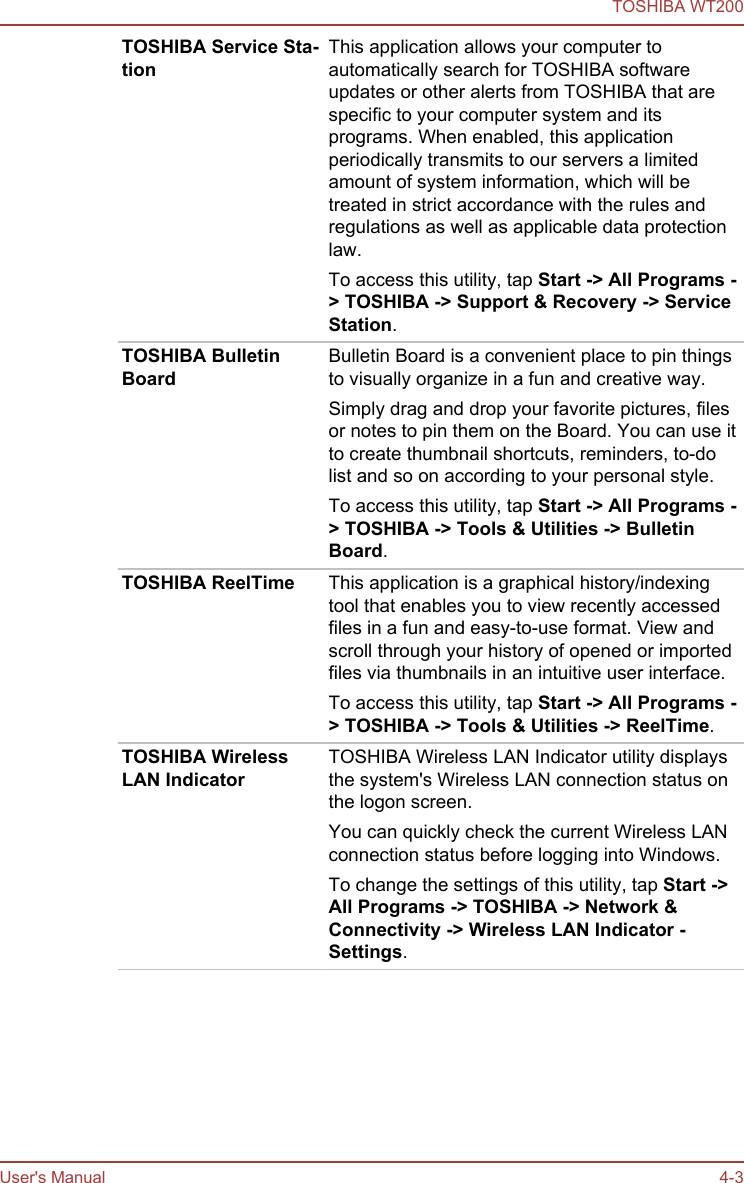 TOSHIBA Service Sta-tionThis application allows your computer toautomatically search for TOSHIBA softwareupdates or other alerts from TOSHIBA that arespecific to your computer system and itsprograms. When enabled, this applicationperiodically transmits to our servers a limitedamount of system information, which will betreated in strict accordance with the rules andregulations as well as applicable data protectionlaw.To access this utility, tap Start -&gt; All Programs -&gt; TOSHIBA -&gt; Support &amp; Recovery -&gt; Service Station.TOSHIBA BulletinBoardBulletin Board is a convenient place to pin thingsto visually organize in a fun and creative way.Simply drag and drop your favorite pictures, filesor notes to pin them on the Board. You can use itto create thumbnail shortcuts, reminders, to-dolist and so on according to your personal style.To access this utility, tap Start -&gt; All Programs -&gt; TOSHIBA -&gt; Tools &amp; Utilities -&gt; Bulletin Board.TOSHIBA ReelTime This application is a graphical history/indexingtool that enables you to view recently accessedfiles in a fun and easy-to-use format. View andscroll through your history of opened or importedfiles via thumbnails in an intuitive user interface.To access this utility, tap Start -&gt; All Programs -&gt; TOSHIBA -&gt; Tools &amp; Utilities -&gt; ReelTime.TOSHIBA WirelessLAN IndicatorTOSHIBA Wireless LAN Indicator utility displaysthe system&apos;s Wireless LAN connection status onthe logon screen.You can quickly check the current Wireless LANconnection status before logging into Windows.To change the settings of this utility, tap Start -&gt;All Programs -&gt; TOSHIBA -&gt; Network &amp; Connectivity -&gt; Wireless LAN Indicator - Settings.TOSHIBA WT200User&apos;s Manual 4-3