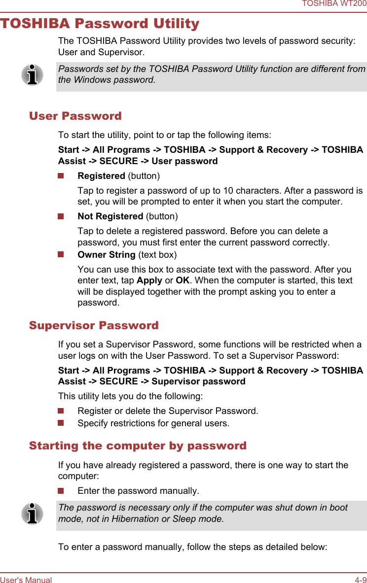 TOSHIBA Password UtilityThe TOSHIBA Password Utility provides two levels of password security:User and Supervisor.Passwords set by the TOSHIBA Password Utility function are different fromthe Windows password.User PasswordTo start the utility, point to or tap the following items:Start -&gt; All Programs -&gt; TOSHIBA -&gt; Support &amp; Recovery -&gt; TOSHIBA Assist -&gt; SECURE -&gt; User passwordRegistered (button)Tap to register a password of up to 10 characters. After a password isset, you will be prompted to enter it when you start the computer.Not Registered (button)Tap to delete a registered password. Before you can delete apassword, you must first enter the current password correctly.Owner String (text box)You can use this box to associate text with the password. After youenter text, tap Apply or OK. When the computer is started, this textwill be displayed together with the prompt asking you to enter apassword.Supervisor PasswordIf you set a Supervisor Password, some functions will be restricted when auser logs on with the User Password. To set a Supervisor Password:Start -&gt; All Programs -&gt; TOSHIBA -&gt; Support &amp; Recovery -&gt; TOSHIBA Assist -&gt; SECURE -&gt; Supervisor passwordThis utility lets you do the following:Register or delete the Supervisor Password.Specify restrictions for general users.Starting the computer by passwordIf you have already registered a password, there is one way to start thecomputer:Enter the password manually.The password is necessary only if the computer was shut down in bootmode, not in Hibernation or Sleep mode.To enter a password manually, follow the steps as detailed below:TOSHIBA WT200User&apos;s Manual 4-9