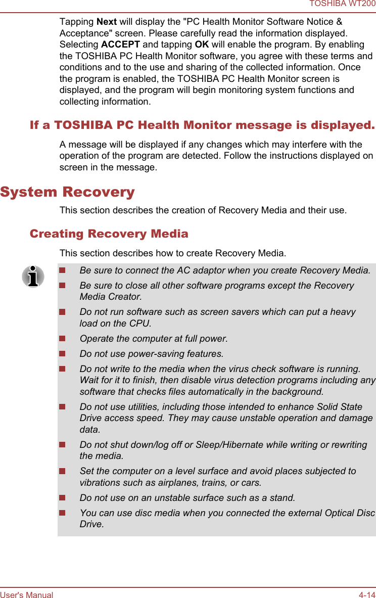 Tapping Next will display the &quot;PC Health Monitor Software Notice &amp;Acceptance&quot; screen. Please carefully read the information displayed.Selecting ACCEPT and tapping OK will enable the program. By enablingthe TOSHIBA PC Health Monitor software, you agree with these terms andconditions and to the use and sharing of the collected information. Oncethe program is enabled, the TOSHIBA PC Health Monitor screen isdisplayed, and the program will begin monitoring system functions andcollecting information.If a TOSHIBA PC Health Monitor message is displayed.A message will be displayed if any changes which may interfere with theoperation of the program are detected. Follow the instructions displayed onscreen in the message.System RecoveryThis section describes the creation of Recovery Media and their use.Creating Recovery MediaThis section describes how to create Recovery Media.Be sure to connect the AC adaptor when you create Recovery Media.Be sure to close all other software programs except the RecoveryMedia Creator.Do not run software such as screen savers which can put a heavyload on the CPU.Operate the computer at full power.Do not use power-saving features.Do not write to the media when the virus check software is running.Wait for it to finish, then disable virus detection programs including anysoftware that checks files automatically in the background.Do not use utilities, including those intended to enhance Solid StateDrive access speed. They may cause unstable operation and damagedata.Do not shut down/log off or Sleep/Hibernate while writing or rewritingthe media.Set the computer on a level surface and avoid places subjected tovibrations such as airplanes, trains, or cars.Do not use on an unstable surface such as a stand.You can use disc media when you connected the external Optical DiscDrive.TOSHIBA WT200User&apos;s Manual 4-14