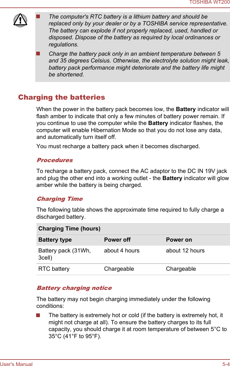 The computer&apos;s RTC battery is a lithium battery and should bereplaced only by your dealer or by a TOSHIBA service representative.The battery can explode if not properly replaced, used, handled ordisposed. Dispose of the battery as required by local ordinances orregulations.Charge the battery pack only in an ambient temperature between 5and 35 degrees Celsius. Otherwise, the electrolyte solution might leak,battery pack performance might deteriorate and the battery life mightbe shortened.Charging the batteriesWhen the power in the battery pack becomes low, the Battery indicator willflash amber to indicate that only a few minutes of battery power remain. Ifyou continue to use the computer while the Battery indicator flashes, thecomputer will enable Hibernation Mode so that you do not lose any data,and automatically turn itself off.You must recharge a battery pack when it becomes discharged.ProceduresTo recharge a battery pack, connect the AC adaptor to the DC IN 19V jackand plug the other end into a working outlet - the Battery indicator will glowamber while the battery is being charged.Charging TimeThe following table shows the approximate time required to fully charge adischarged battery.Charging Time (hours)Battery type Power off Power onBattery pack (31Wh,3cell)about 4 hours about 12 hoursRTC battery Chargeable ChargeableBattery charging noticeThe battery may not begin charging immediately under the followingconditions:The battery is extremely hot or cold (if the battery is extremely hot, itmight not charge at all). To ensure the battery charges to its fullcapacity, you should charge it at room temperature of between 5°C to35°C (41°F to 95°F).TOSHIBA WT200User&apos;s Manual 5-4