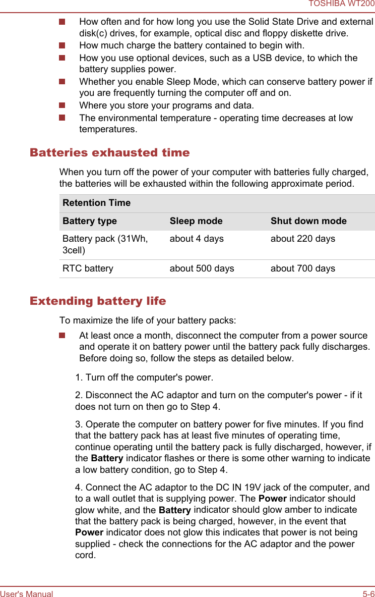 How often and for how long you use the Solid State Drive and externaldisk(c) drives, for example, optical disc and floppy diskette drive.How much charge the battery contained to begin with.How you use optional devices, such as a USB device, to which thebattery supplies power.Whether you enable Sleep Mode, which can conserve battery power ifyou are frequently turning the computer off and on.Where you store your programs and data.The environmental temperature - operating time decreases at lowtemperatures.Batteries exhausted timeWhen you turn off the power of your computer with batteries fully charged,the batteries will be exhausted within the following approximate period.Retention TimeBattery type Sleep mode Shut down modeBattery pack (31Wh,3cell)about 4 days about 220 daysRTC battery about 500 days about 700 daysExtending battery lifeTo maximize the life of your battery packs:At least once a month, disconnect the computer from a power sourceand operate it on battery power until the battery pack fully discharges.Before doing so, follow the steps as detailed below.1. Turn off the computer&apos;s power.2. Disconnect the AC adaptor and turn on the computer&apos;s power - if itdoes not turn on then go to Step 4.3. Operate the computer on battery power for five minutes. If you findthat the battery pack has at least five minutes of operating time,continue operating until the battery pack is fully discharged, however, ifthe Battery indicator flashes or there is some other warning to indicatea low battery condition, go to Step 4.4. Connect the AC adaptor to the DC IN 19V jack of the computer, andto a wall outlet that is supplying power. The Power indicator shouldglow white, and the Battery indicator should glow amber to indicatethat the battery pack is being charged, however, in the event thatPower indicator does not glow this indicates that power is not beingsupplied - check the connections for the AC adaptor and the powercord.TOSHIBA WT200User&apos;s Manual 5-6