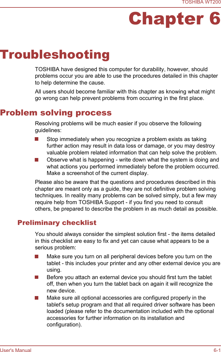 Chapter 6TroubleshootingTOSHIBA have designed this computer for durability, however, shouldproblems occur you are able to use the procedures detailed in this chapterto help determine the cause.All users should become familiar with this chapter as knowing what mightgo wrong can help prevent problems from occurring in the first place.Problem solving processResolving problems will be much easier if you observe the followingguidelines:Stop immediately when you recognize a problem exists as takingfurther action may result in data loss or damage, or you may destroyvaluable problem related information that can help solve the problem.Observe what is happening - write down what the system is doing andwhat actions you performed immediately before the problem occurred.Make a screenshot of the current display.Please also be aware that the questions and procedures described in thischapter are meant only as a guide, they are not definitive problem solvingtechniques. In reality many problems can be solved simply, but a few mayrequire help from TOSHIBA Support - if you find you need to consultothers, be prepared to describe the problem in as much detail as possible.Preliminary checklistYou should always consider the simplest solution first - the items detailedin this checklist are easy to fix and yet can cause what appears to be aserious problem:Make sure you turn on all peripheral devices before you turn on thetablet - this includes your printer and any other external device you areusing.Before you attach an external device you should first turn the tabletoff, then when you turn the tablet back on again it will recognize thenew device.Make sure all optional accessories are configured properly in thetablet&apos;s setup program and that all required driver software has beenloaded (please refer to the documentation included with the optionalaccessories for further information on its installation andconfiguration).TOSHIBA WT200User&apos;s Manual 6-1