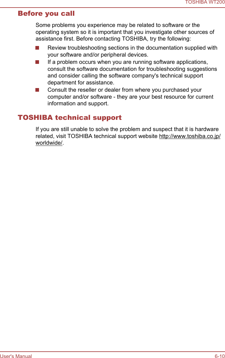 Before you callSome problems you experience may be related to software or theoperating system so it is important that you investigate other sources ofassistance first. Before contacting TOSHIBA, try the following:Review troubleshooting sections in the documentation supplied withyour software and/or peripheral devices.If a problem occurs when you are running software applications,consult the software documentation for troubleshooting suggestionsand consider calling the software company&apos;s technical supportdepartment for assistance.Consult the reseller or dealer from where you purchased yourcomputer and/or software - they are your best resource for currentinformation and support.TOSHIBA technical supportIf you are still unable to solve the problem and suspect that it is hardwarerelated, visit TOSHIBA technical support website http://www.toshiba.co.jp/worldwide/.TOSHIBA WT200User&apos;s Manual 6-10