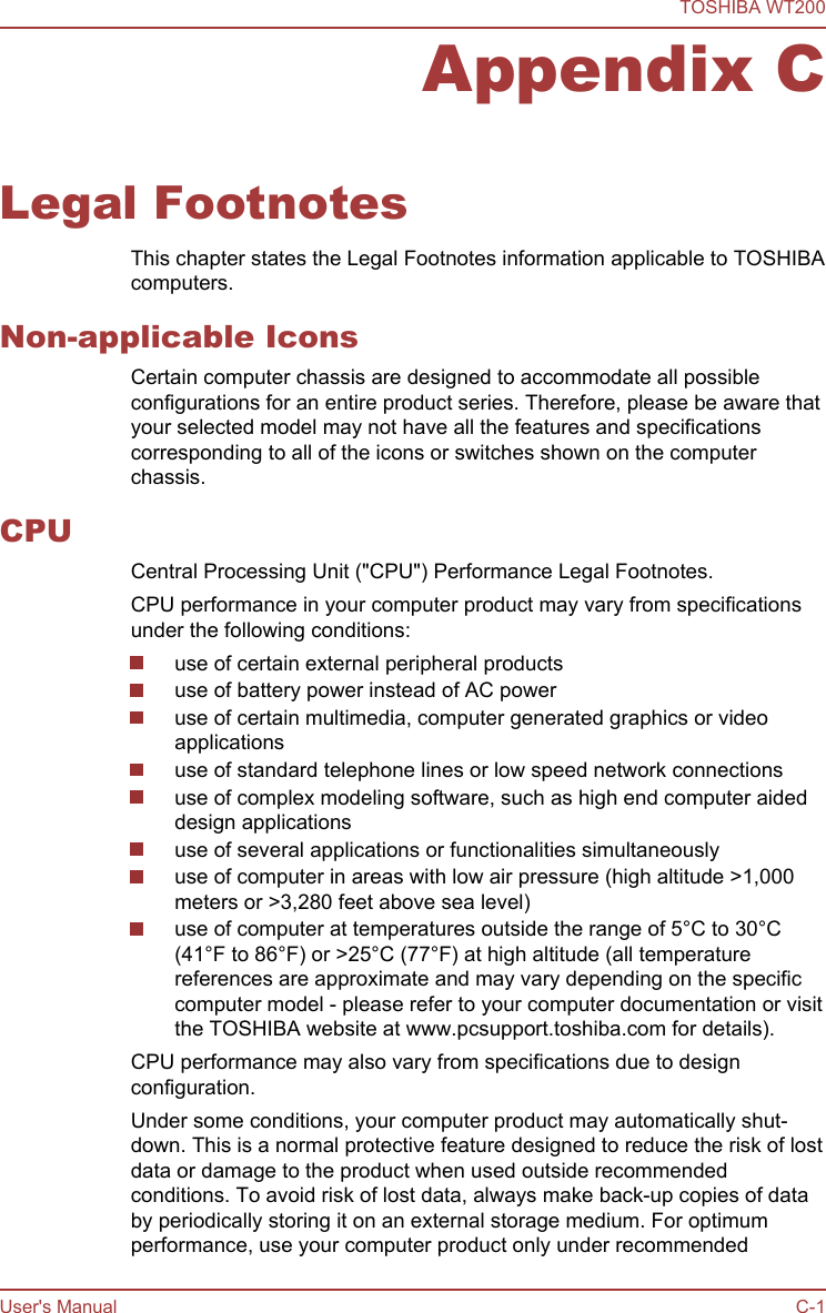 Appendix CLegal FootnotesThis chapter states the Legal Footnotes information applicable to TOSHIBAcomputers.Non-applicable IconsCertain computer chassis are designed to accommodate all possibleconfigurations for an entire product series. Therefore, please be aware thatyour selected model may not have all the features and specificationscorresponding to all of the icons or switches shown on the computerchassis.CPUCentral Processing Unit (&quot;CPU&quot;) Performance Legal Footnotes.CPU performance in your computer product may vary from specificationsunder the following conditions:use of certain external peripheral productsuse of battery power instead of AC poweruse of certain multimedia, computer generated graphics or videoapplicationsuse of standard telephone lines or low speed network connectionsuse of complex modeling software, such as high end computer aideddesign applicationsuse of several applications or functionalities simultaneouslyuse of computer in areas with low air pressure (high altitude &gt;1,000meters or &gt;3,280 feet above sea level)use of computer at temperatures outside the range of 5°C to 30°C(41°F to 86°F) or &gt;25°C (77°F) at high altitude (all temperaturereferences are approximate and may vary depending on the specificcomputer model - please refer to your computer documentation or visitthe TOSHIBA website at www.pcsupport.toshiba.com for details).CPU performance may also vary from specifications due to designconfiguration.Under some conditions, your computer product may automatically shut-down. This is a normal protective feature designed to reduce the risk of lostdata or damage to the product when used outside recommendedconditions. To avoid risk of lost data, always make back-up copies of databy periodically storing it on an external storage medium. For optimumperformance, use your computer product only under recommendedTOSHIBA WT200User&apos;s Manual C-1