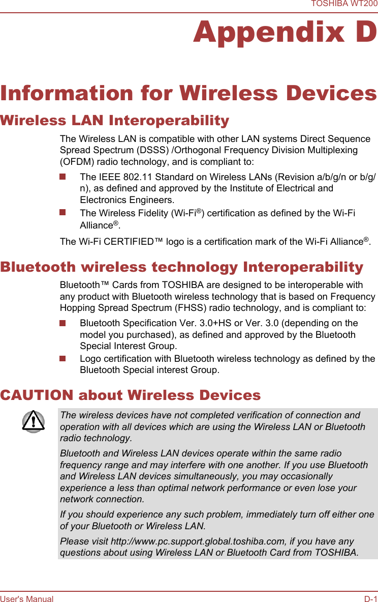 Appendix DInformation for Wireless DevicesWireless LAN InteroperabilityThe Wireless LAN is compatible with other LAN systems Direct SequenceSpread Spectrum (DSSS) /Orthogonal Frequency Division Multiplexing(OFDM) radio technology, and is compliant to:The IEEE 802.11 Standard on Wireless LANs (Revision a/b/g/n or b/g/n), as defined and approved by the Institute of Electrical andElectronics Engineers.The Wireless Fidelity (Wi-Fi®) certification as defined by the Wi-FiAlliance®.The Wi-Fi CERTIFIED™ logo is a certification mark of the Wi-Fi Alliance®.Bluetooth wireless technology InteroperabilityBluetooth™ Cards from TOSHIBA are designed to be interoperable withany product with Bluetooth wireless technology that is based on FrequencyHopping Spread Spectrum (FHSS) radio technology, and is compliant to:Bluetooth Specification Ver. 3.0+HS or Ver. 3.0 (depending on themodel you purchased), as defined and approved by the BluetoothSpecial Interest Group.Logo certification with Bluetooth wireless technology as defined by theBluetooth Special interest Group.CAUTION about Wireless DevicesThe wireless devices have not completed verification of connection andoperation with all devices which are using the Wireless LAN or Bluetoothradio technology.Bluetooth and Wireless LAN devices operate within the same radiofrequency range and may interfere with one another. If you use Bluetoothand Wireless LAN devices simultaneously, you may occasionallyexperience a less than optimal network performance or even lose yournetwork connection.If you should experience any such problem, immediately turn off either oneof your Bluetooth or Wireless LAN.Please visit http://www.pc.support.global.toshiba.com, if you have anyquestions about using Wireless LAN or Bluetooth Card from TOSHIBA.TOSHIBA WT200User&apos;s Manual D-1