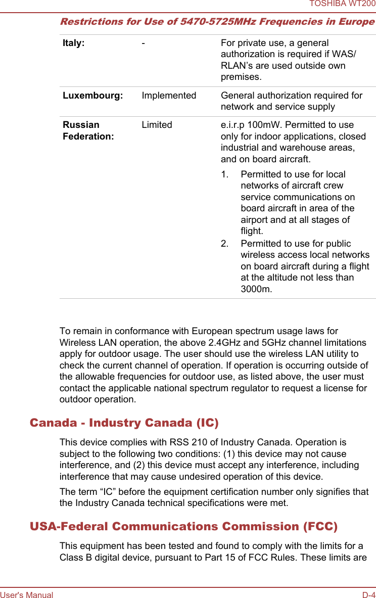 Restrictions for Use of 5470-5725MHz Frequencies in EuropeItaly: - For private use, a generalauthorization is required if WAS/RLAN’s are used outside ownpremises.Luxembourg: Implemented General authorization required fornetwork and service supplyRussianFederation:Limited e.i.r.p 100mW. Permitted to useonly for indoor applications, closedindustrial and warehouse areas,and on board aircraft.1. Permitted to use for localnetworks of aircraft crewservice communications onboard aircraft in area of theairport and at all stages offlight.2. Permitted to use for publicwireless access local networkson board aircraft during a flightat the altitude not less than3000m.   To remain in conformance with European spectrum usage laws forWireless LAN operation, the above 2.4GHz and 5GHz channel limitationsapply for outdoor usage. The user should use the wireless LAN utility tocheck the current channel of operation. If operation is occurring outside ofthe allowable frequencies for outdoor use, as listed above, the user mustcontact the applicable national spectrum regulator to request a license foroutdoor operation.Canada - Industry Canada (IC)This device complies with RSS 210 of Industry Canada. Operation issubject to the following two conditions: (1) this device may not causeinterference, and (2) this device must accept any interference, includinginterference that may cause undesired operation of this device.The term “IC” before the equipment certification number only signifies thatthe Industry Canada technical specifications were met.USA-Federal Communications Commission (FCC)This equipment has been tested and found to comply with the limits for aClass B digital device, pursuant to Part 15 of FCC Rules. These limits areTOSHIBA WT200User&apos;s Manual D-4