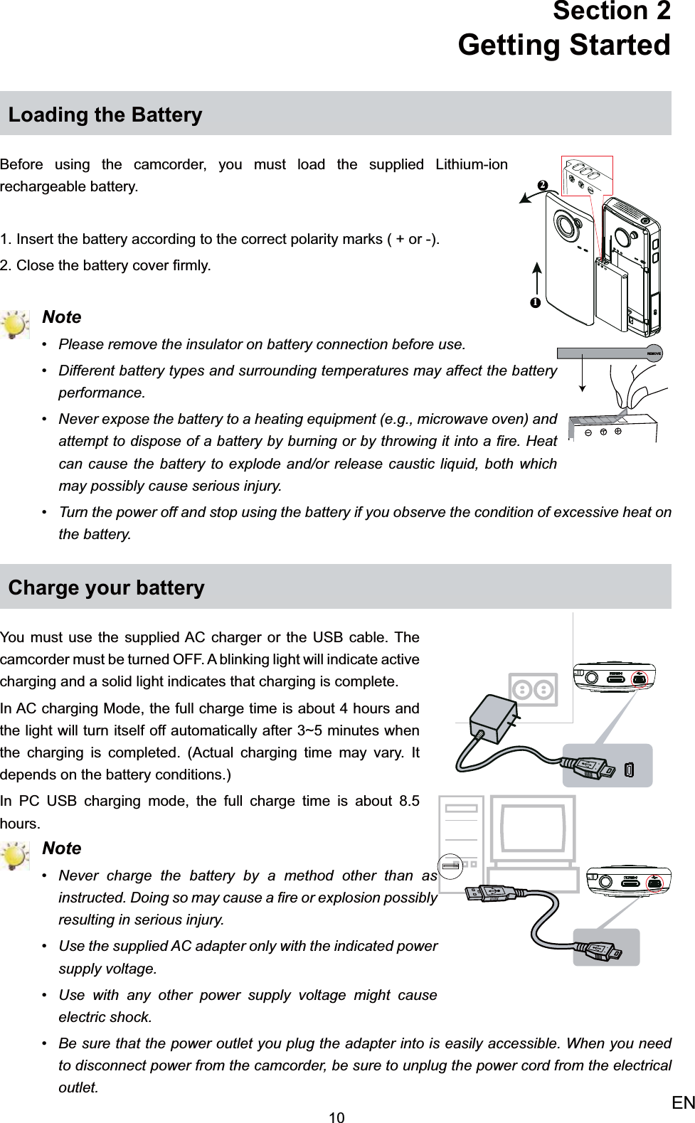 10ENSection 2  Getting StartedLoading the BatteryBefore using the camcorder, you must load the supplied Lithium-ion rechargeable battery.Insert the battery according to the correct polarity marks ( + or -).1. Close the battery cover ﬁrmly.2.  NotePlease remove the insulator on battery connection before use.• Different battery types and surrounding temperatures may affect the battery • performance.Never expose the battery to a heating equipment (e.g., microwave oven) and • attempt to dispose of a battery by burning or by throwing it into a ﬁre. Heat can cause the battery to explode and/or release caustic liquid, both which may possibly cause serious injury.Turn the power off and stop using the battery if you observe the condition of excessive heat on • the battery. Charge your batteryYou must use the supplied AC charger or the USB cable. The camcorder must be turned OFF. A blinking light will indicate active charging and a solid light indicates that charging is complete. In AC charging Mode, the full charge time is about 4 hours and the light will turn itself off automatically after 3~5 minutes when the charging is completed. (Actual charging time may vary. It depends on the battery conditions.)In PC USB charging mode, the full charge time is about 8.5 hours. NoteNever charge the battery by a method other than as • instructed. Doing so may cause a ﬁre or explosion possibly resulting in serious injury.Use the supplied AC adapter only with the indicated power • supply voltage.Use with any other power supply voltage might cause • electric shock.Be sure that the power outlet you plug the adapter into is easily accessible. When you need • to disconnect power from the camcorder, be sure to unplug the power cord from the electrical outlet.12REMOVE