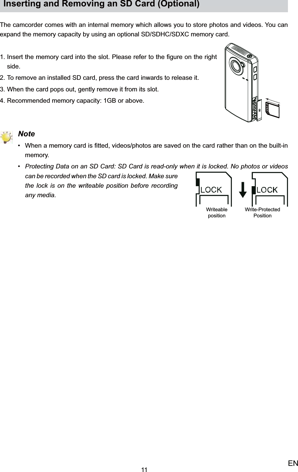 11ENInserting and Removing an SD Card (Optional)The camcorder comes with an internal memory which allows you to store photos and videos. You can expand the memory capacity by using an optional SD/SDHC/SDXC memory card. Insert the memory card into the slot. Please refer to the ﬁgure on the right 1. side.To remove an installed SD card, press the card inwards to release it.2. When the card pops out, gently remove it from its slot.3. Recommended memory capacity: 1GB or above.4.  NoteWhen a memory card is ﬁtted, videos/photos are saved on the card rather than on the built-in • memory.Protecting Data on an SD Card: SD Card is read-only when it is locked. No photos or videos • can be recorded when the SD card is locked. Make sure the lock is on the writeable position before recording any media.Writeable positionWrite-Protected Position