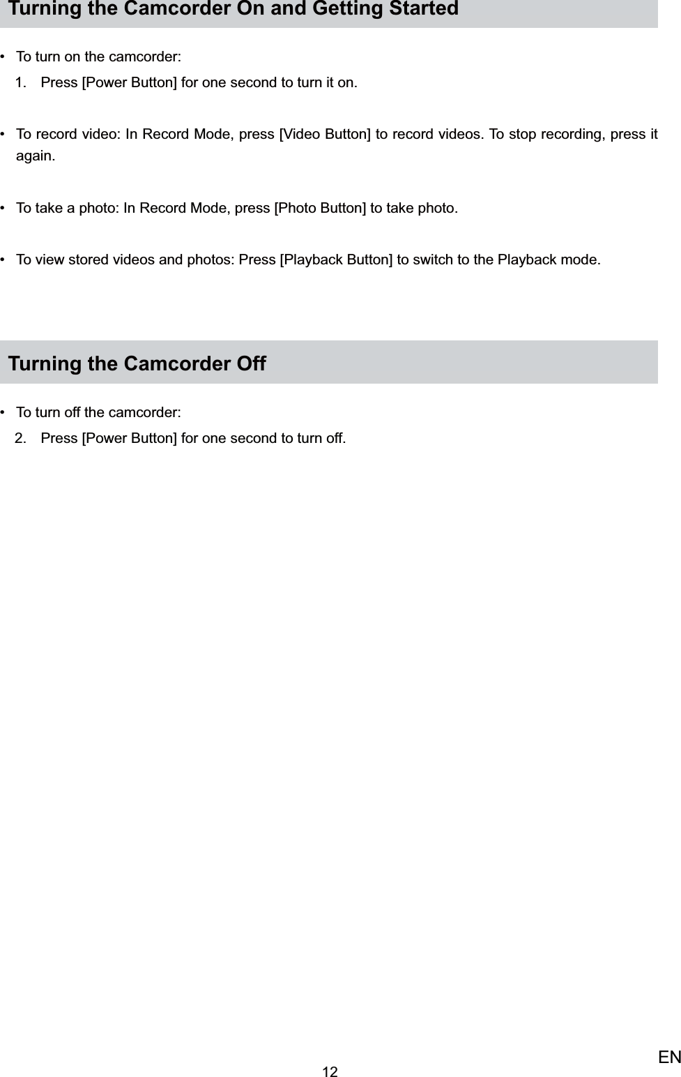 12ENTurning the Camcorder On and Getting StartedTo turn on the camcorder: • Press [Power Button] for one second to turn it on.1. To record video: •  In Record Mode, press [Video Button] to record videos. To stop recording, press it again.To take a photo: •  In Record Mode, press [Photo Button] to take photo.To view stored videos and photos: •  Press [Playback Button] to switch to the Playback mode.Turning the Camcorder OffTo turn off the camcorder: • Press [Power Button] for one second to turn off.2. 