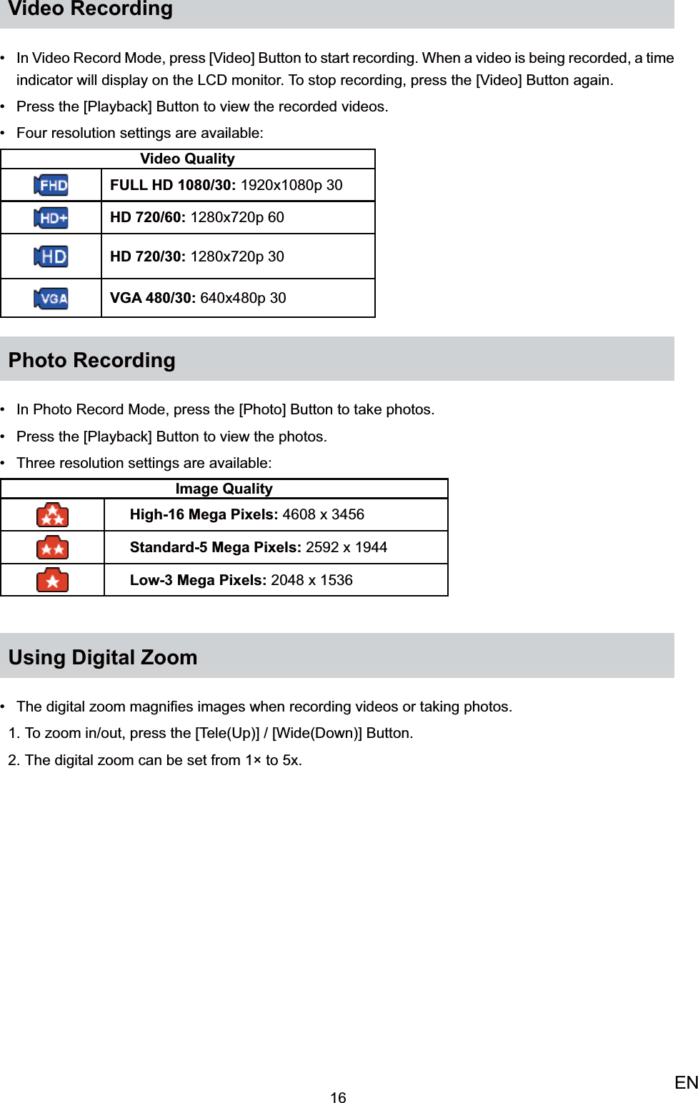 16ENVideo RecordingIn Video Record Mode, •  press [Video] Button to start recording. When a video is being recorded, a time indicator will display on the LCD monitor. To stop recording, press the [Video] Button again. Press the [Playback] Button to view the recorded•  videos.Four resolution settings are available: • Video QualityFULL HD 1080/30: 1920x1080p 30HD 720/60: 1280x720p 60HD 720/30: 1280x720p 30VGA 480/30: 640x480p 30Photo RecordingIn Photo Record Mode, •  press the [Photo] Button to take photos.Press the [Playback] Button to•   view the photos.Three resolution settings are available: • Image Quality High-16 Mega Pixels: 4608 x 3456Standard-5 Mega Pixels: 2592 x 1944Low-3 Mega Pixels: 2048 x 1536Using Digital ZoomThe digital zoom magniﬁes images when recording videos or taking photos.• To zoom in/out, press the 1.  [Tele(Up)] / [Wide(Down)] Button.The digital zoom can be set from 12.  × to 5x.