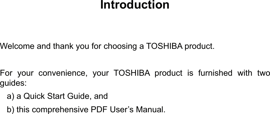 IntroductionWelcome and thank you for choosing a TOSHIBA product.For your convenience, your TOSHIBA product is furnished with two guides:   a) a Quick Start Guide, and   b) this comprehensive PDF User’s Manual.