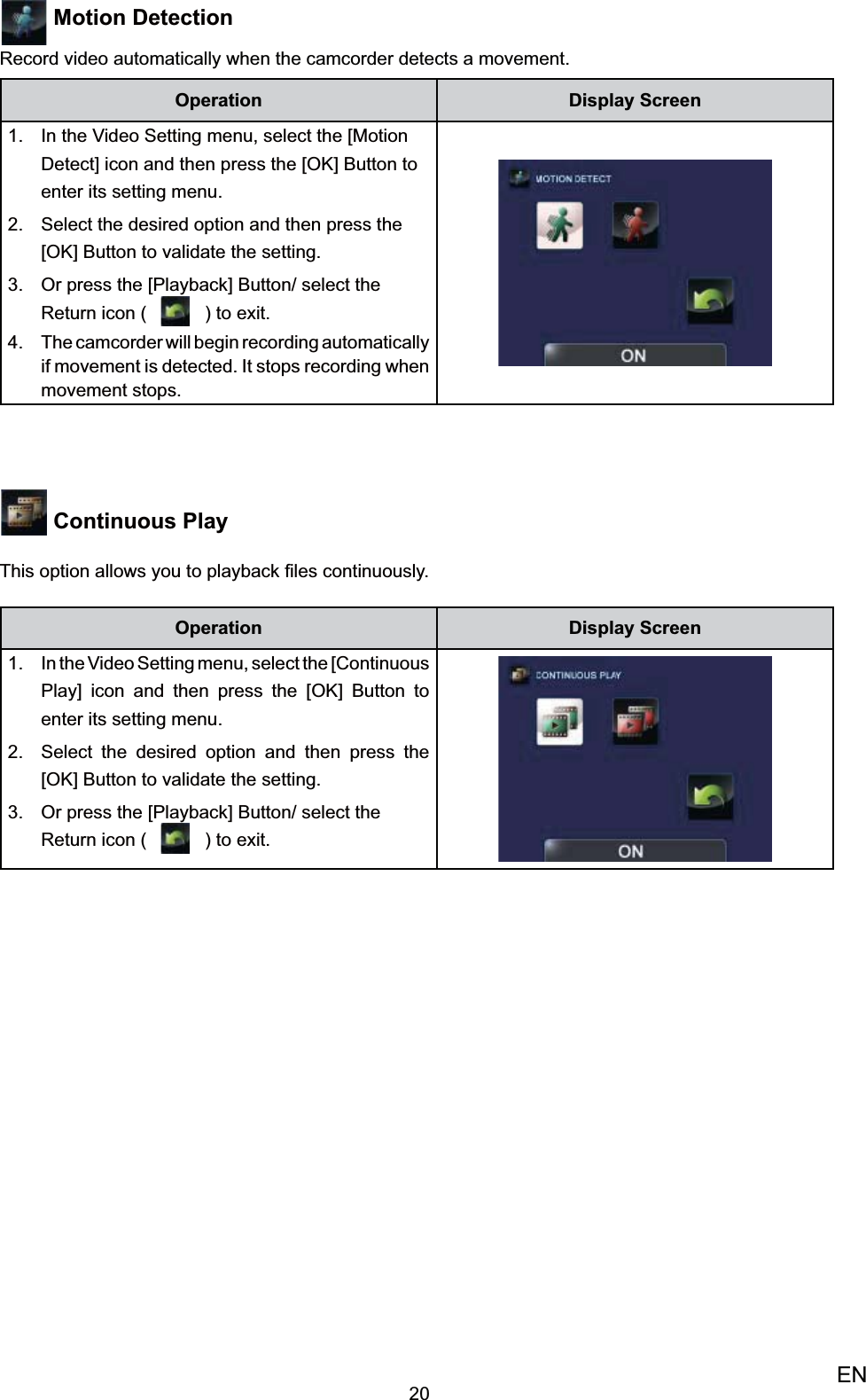 20EN Motion Detection Record video automatically when the camcorder detects a movement.Operation Display ScreenIn the Video Setting menu, select the [Motion 1. Detect] icon and then press the [OK] Button to enter its setting menu.Select the desired option 2.  and then press the [OK] Button to validate the setting. Or press the [Playback] Button/ select the 3. Return icon (   ) to exit.The camcorder will begin recording automatically 4. if movement is detected. It stops recording when movement stops. Continuous Play This option allows you to playback ﬁles continuously. Operation Display ScreenIn the Video Setting menu, select the 1. [Continuous Play] icon and then press the [OK] Button to enter its setting menu.Select the desired option 2.  and then press the [OK] Button to validate the setting. Or press the [Playback] Button/ select the 3. Return icon (   ) to exit.