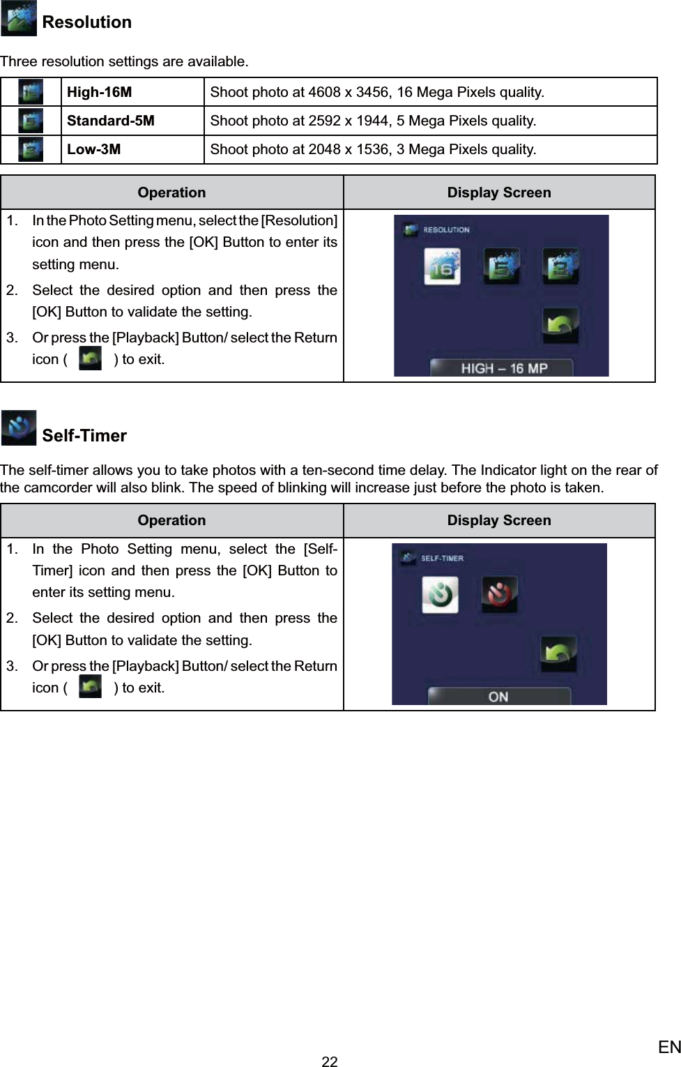 22EN ResolutionThree resolution settings are available.High-16M Shoot photo at 4608 x 3456, 16 Mega Pixels quality.Standard-5M Shoot photo at 2592 x 1944, 5 Mega Pixels quality.Low-3M Shoot photo at 2048 x 1536, 3 Mega Pixels quality.Operation Display ScreenIn the Photo Setting menu, select the [Resolution] 1. icon and then press the [OK] Button to enter its setting menu.Select the desired option 2.  and then press the [OK] Button to validate the setting. Or press the [Playback] Button/ select the 3. Return icon (   ) to exit.   Self-TimerThe self-timer allows you to take photos with a ten-second time delay. The Indicator light on the rear of the camcorder will also blink. The speed of blinking will increase just before the photo is taken.Operation Display ScreenIn the Photo Setting menu, select the [Self-1. Timer] icon and then press the [OK] Button to enter its setting menu.Select the desired option 2.  and then press the [OK] Button to validate the setting. Or press the [Playback] Button/ select the 3. Return icon (   ) to exit.