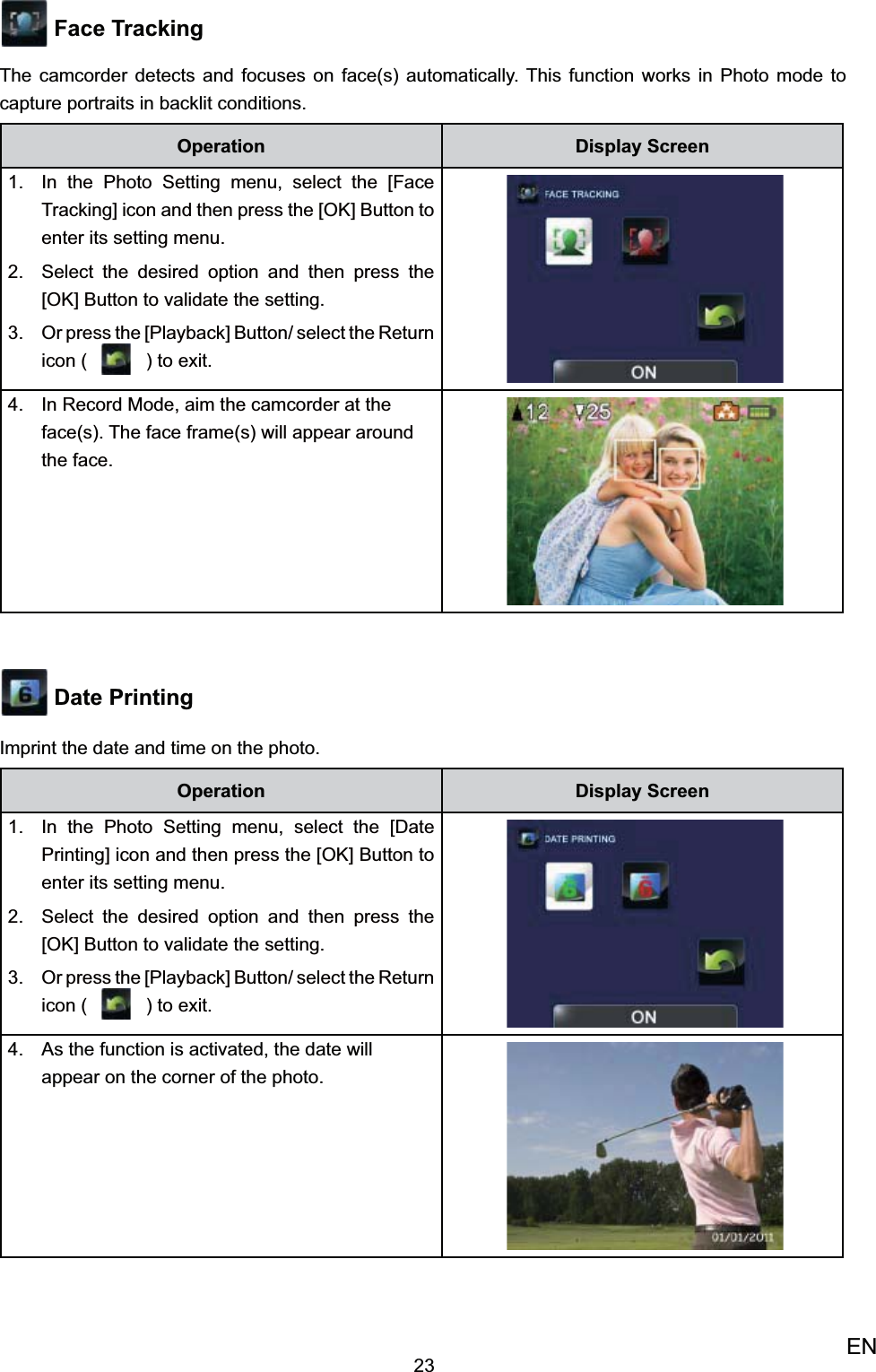 23EN Face TrackingThe camcorder detects and focuses on face(s) automatically. This function works in Photo mode to capture portraits in backlit conditions.Operation Display ScreenIn the Photo Setting menu, select the [Face 1. Tracking] icon and then press the [OK] Button to enter its setting menu.Select the desired option 2.  and then press the [OK] Button to validate the setting. Or press the [Playback] Button/ select the 3. Return icon (   ) to exit.  In Record Mode, aim the camcorder at the 4. face(s). The face frame(s) will appear around the face.  Date PrintingImprint the date and time on the photo.Operation Display ScreenIn the Photo Setting menu, select the [Date 1. Printing] icon and then press the [OK] Button to enter its setting menu.Select the desired option 2.  and then press the [OK] Button to validate the setting. Or press the [Playback] Button/ select the 3. Return icon (   ) to exit.  As the function is activated, the date will 4. appear on the corner of the photo. 