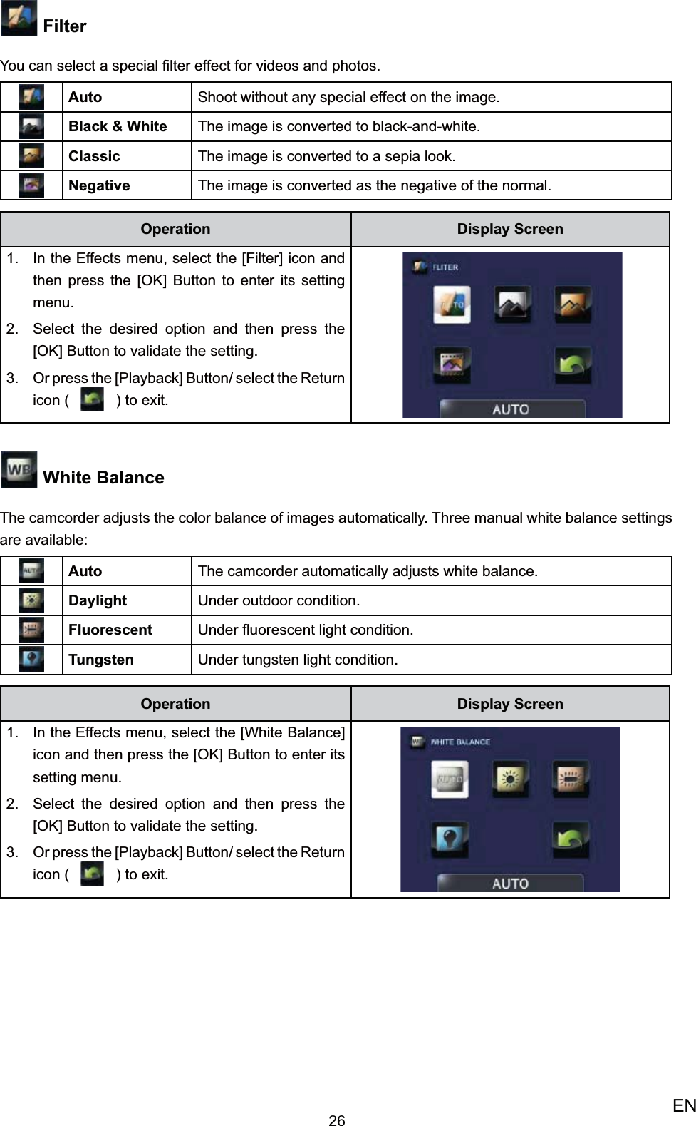 26EN FilterYou can select a special ﬁlter effect for videos and photos. Auto Shoot without any special effect on the image.Black &amp; White The image is converted to black-and-white.Classic The image is converted to a sepia look.Negative The image is converted as the negative of the normal.Operation Display ScreenIn the Effects menu, select the [Filter] icon 1. and then press the [OK] Button to enter its setting menu.Select the desired option 2.  and then press the [OK] Button to validate the setting. Or press the [Playback] Button/ select the 3. Return icon (   ) to exit.   White BalanceThe camcorder adjusts the color balance of images automatically. Three manual white balance settings are available:Auto The camcorder automatically adjusts white balance.Daylight Under outdoor condition.Fluorescent Under ﬂuorescent light condition.Tungsten Under tungsten light condition.Operation Display ScreenIn the Effects menu, select the [1. White Balance] icon and then press the [OK] Button to enter its setting menu.Select the desired option 2.  and then press the [OK] Button to validate the setting. Or press the [Playback] Button/ select the 3. Return icon (   ) to exit.