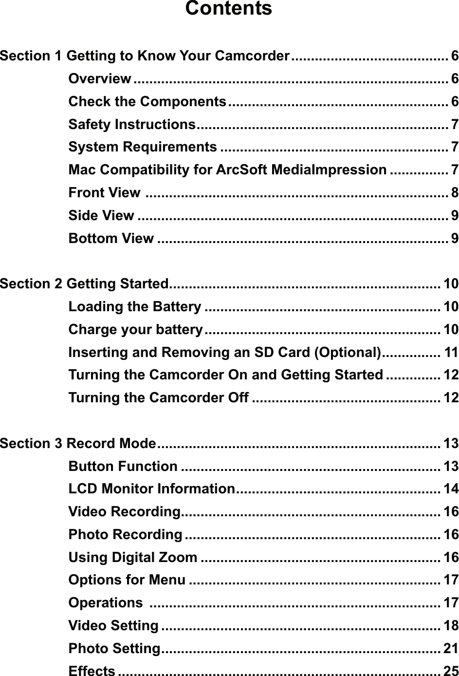 ContentsSection 1 Getting to Know Your Camcorder ........................................ 6Overview ................................................................................ 6Check the Components ........................................................ 6Safety Instructions ................................................................ 7System Requirements .......................................................... 7Mac Compatibility for ArcSoft MediaImpression ............... 7Front View  ............................................................................. 8Side View ............................................................................... 9Bottom View .......................................................................... 9Section 2 Getting Started ..................................................................... 10Loading the Battery ............................................................ 10Charge your battery ............................................................ 10Inserting and Removing an SD Card (Optional) ............... 11Turning the Camcorder On and Getting Started .............. 12Turning the Camcorder Off ................................................ 12Section 3 Record Mode ........................................................................ 13Button Function .................................................................. 13LCD Monitor Information .................................................... 14Video Recording.................................................................. 16Photo Recording ................................................................. 16Using Digital Zoom ............................................................. 16Options for Menu ................................................................ 17Operations  .......................................................................... 17Video Setting ....................................................................... 18Photo Setting ....................................................................... 21Effects .................................................................................. 25