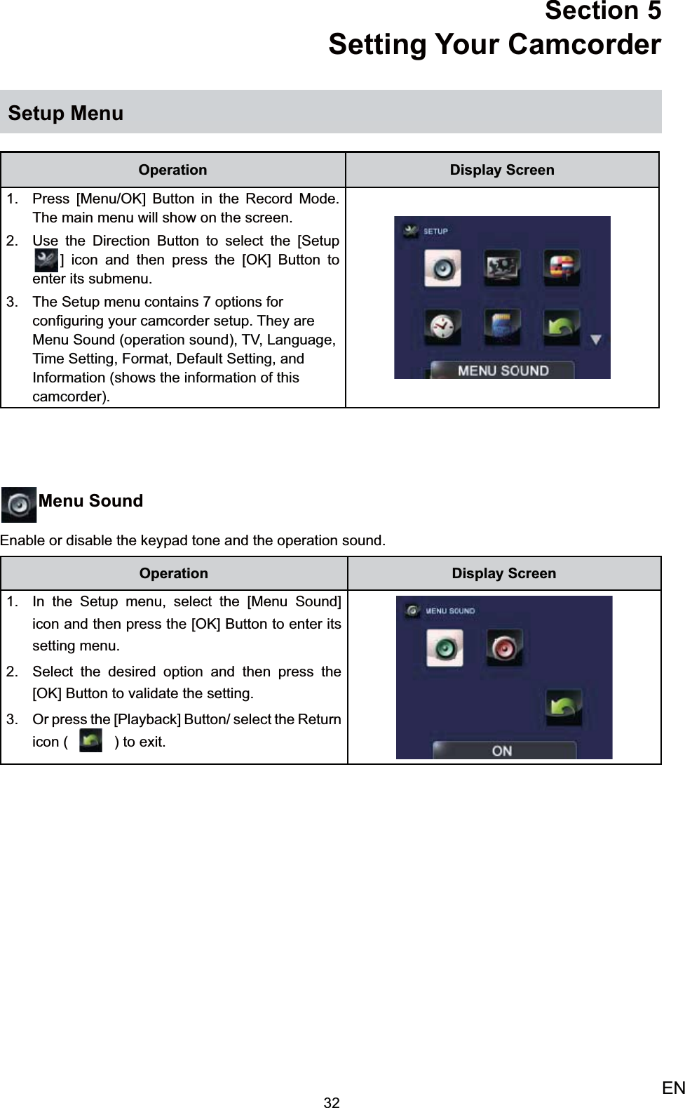 32ENSection 5 Setting Your Camcorder Setup MenuOperation Display ScreenPress [Menu/OK] Button in the Record Mode. 1. The main menu will show on the screen.  Use the Direction Button to select2.   the [Setup] icon and then press the [OK] Button to enter its submenu.The Setup menu contains 7 options 3. for conﬁguring your camcorder setup. They are Menu Sound (operation sound), TV, Language, Time Setting, Format, Default Setting, and Information (shows the information of this camcorder).Menu SoundEnable or disable the keypad tone and the operation sound.Operation Display ScreenIn the 1.  Setup menu, select the [Menu Sound] icon and then press the [OK] Button to enter its setting menu.Select the desired option 2.  and then press the [OK] Button to validate the setting. Or press the [Playback] Button/ select the 3. Return icon (   ) to exit.